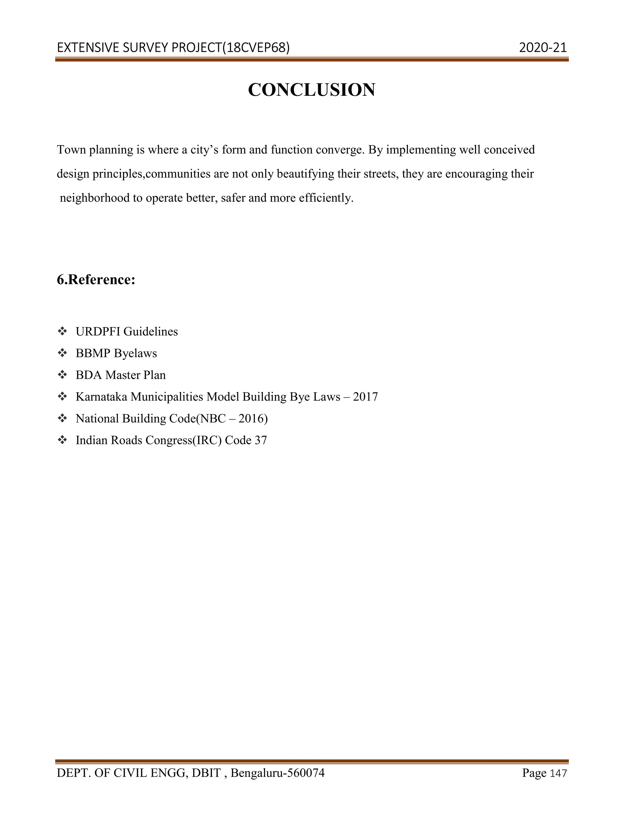 EXTENSIVE SURVEY PROJECT(18CVEP68) 2020-21
DEPT. OF CIVIL ENGG, DBIT , Bengaluru-560074 Page 147
CONCLUSION
Town planning is where a city’s form and function converge. By implementing well conceived
design principles,communities are not only beautifying their streets, they are encouraging their
neighborhood to operate better, safer and more efficiently.
6.Reference:
 URDPFI Guidelines
 BBMP Byelaws
 BDA Master Plan
 Karnataka Municipalities Model Building Bye Laws – 2017
 National Building Code(NBC – 2016)
 Indian Roads Congress(IRC) Code 37
 