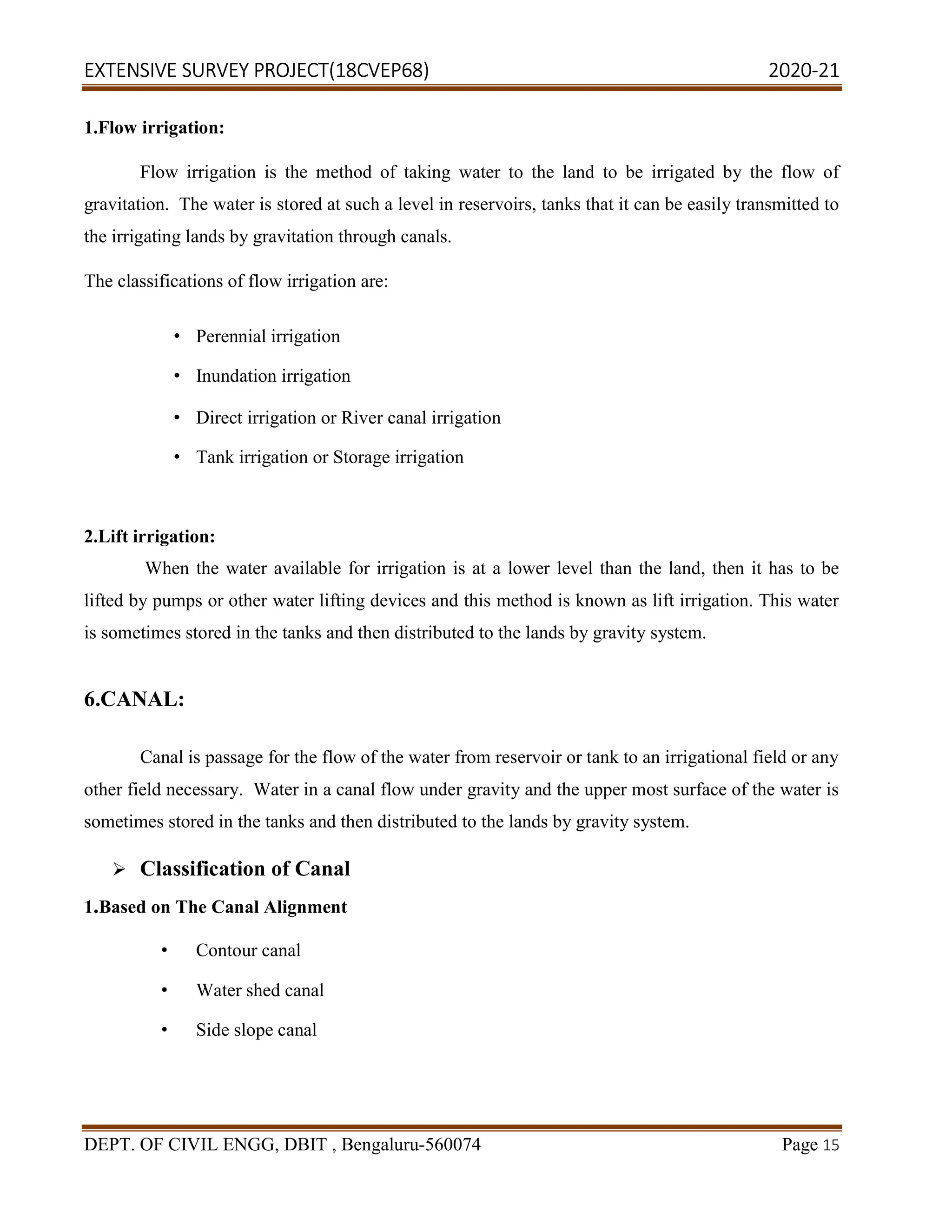 EXTENSIVE SURVEY PROJECT(18CVEP68) 2020-21
DEPT. OF CIVIL ENGG, DBIT , Bengaluru-560074 Page 15
1.Flow irrigation:
Flow irrigation is the method of taking water to the land to be irrigated by the flow of
gravitation. The water is stored at such a level in reservoirs, tanks that it can be easily transmitted to
the irrigating lands by gravitation through canals.
The classifications of flow irrigation are:
• Perennial irrigation
• Inundation irrigation
• Direct irrigation or River canal irrigation
• Tank irrigation or Storage irrigation
2.Lift irrigation:
When the water available for irrigation is at a lower level than the land, then it has to be
lifted by pumps or other water lifting devices and this method is known as lift irrigation. This water
is sometimes stored in the tanks and then distributed to the lands by gravity system.
6.CANAL:
Canal is passage for the flow of the water from reservoir or tank to an irrigational field or any
other field necessary. Water in a canal flow under gravity and the upper most surface of the water is
sometimes stored in the tanks and then distributed to the lands by gravity system.
 Classification of Canal
1.Based on The Canal Alignment
• Contour canal
• Water shed canal
• Side slope canal
 