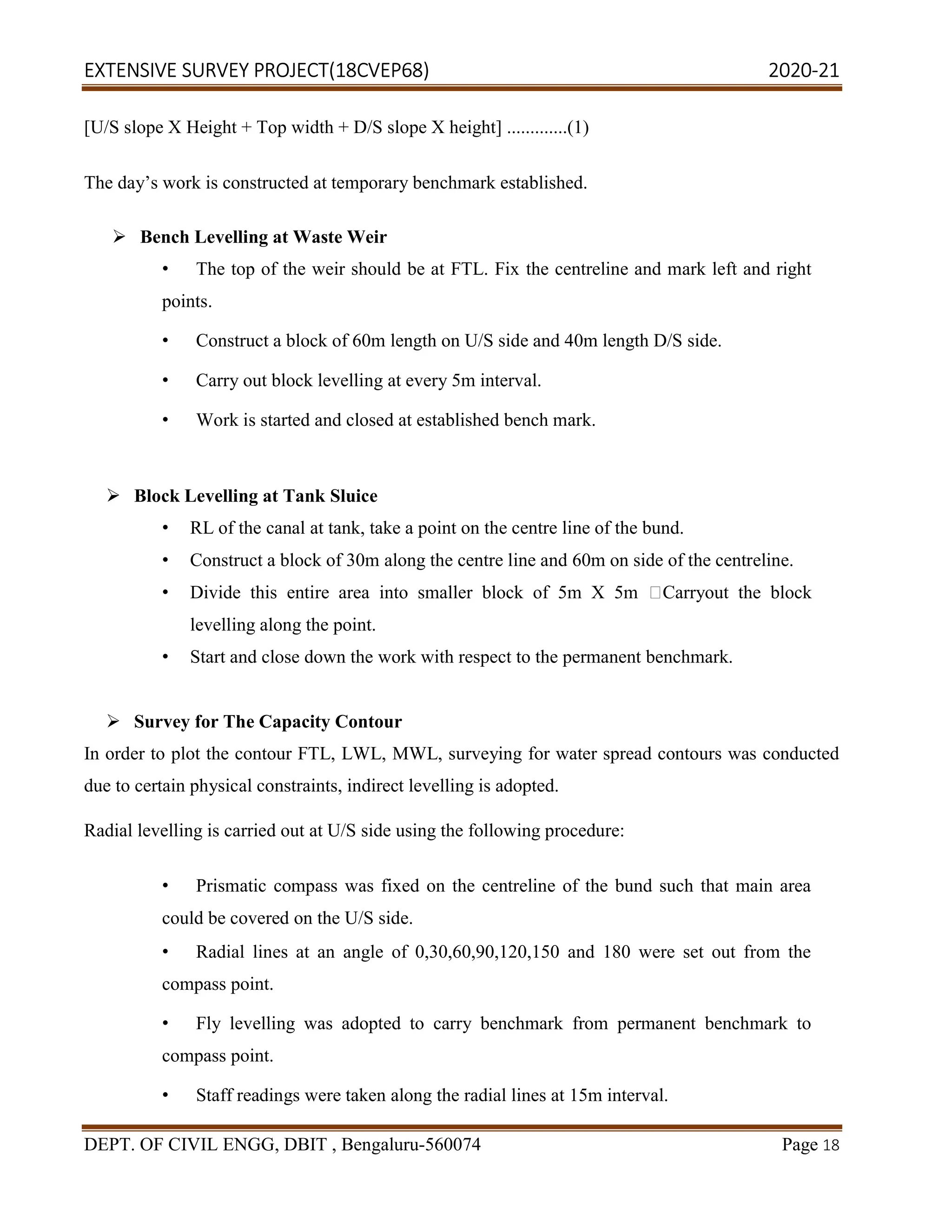 EXTENSIVE SURVEY PROJECT(18CVEP68) 2020-21
DEPT. OF CIVIL ENGG, DBIT , Bengaluru-560074 Page 18
[U/S slope X Height + Top width + D/S slope X height] .............(1)
The day’s work is constructed at temporary benchmark established.
 Bench Levelling at Waste Weir
• The top of the weir should be at FTL. Fix the centreline and mark left and right
points.
• Construct a block of 60m length on U/S side and 40m length D/S side.
• Carry out block levelling at every 5m interval.
• Work is started and closed at established bench mark.
 Block Levelling at Tank Sluice
• RL of the canal at tank, take a point on the centre line of the bund.
• Construct a block of 30m along the centre line and 60m on side of the centreline.
• Divide this entire area into smaller block of 5m X 5m Carryout the block
levelling along the point.
• Start and close down the work with respect to the permanent benchmark.
 Survey for The Capacity Contour
In order to plot the contour FTL, LWL, MWL, surveying for water spread contours was conducted
due to certain physical constraints, indirect levelling is adopted.
Radial levelling is carried out at U/S side using the following procedure:
• Prismatic compass was fixed on the centreline of the bund such that main area
could be covered on the U/S side.
• Radial lines at an angle of 0,30,60,90,120,150 and 180 were set out from the
compass point.
• Fly levelling was adopted to carry benchmark from permanent benchmark to
compass point.
• Staff readings were taken along the radial lines at 15m interval.
 