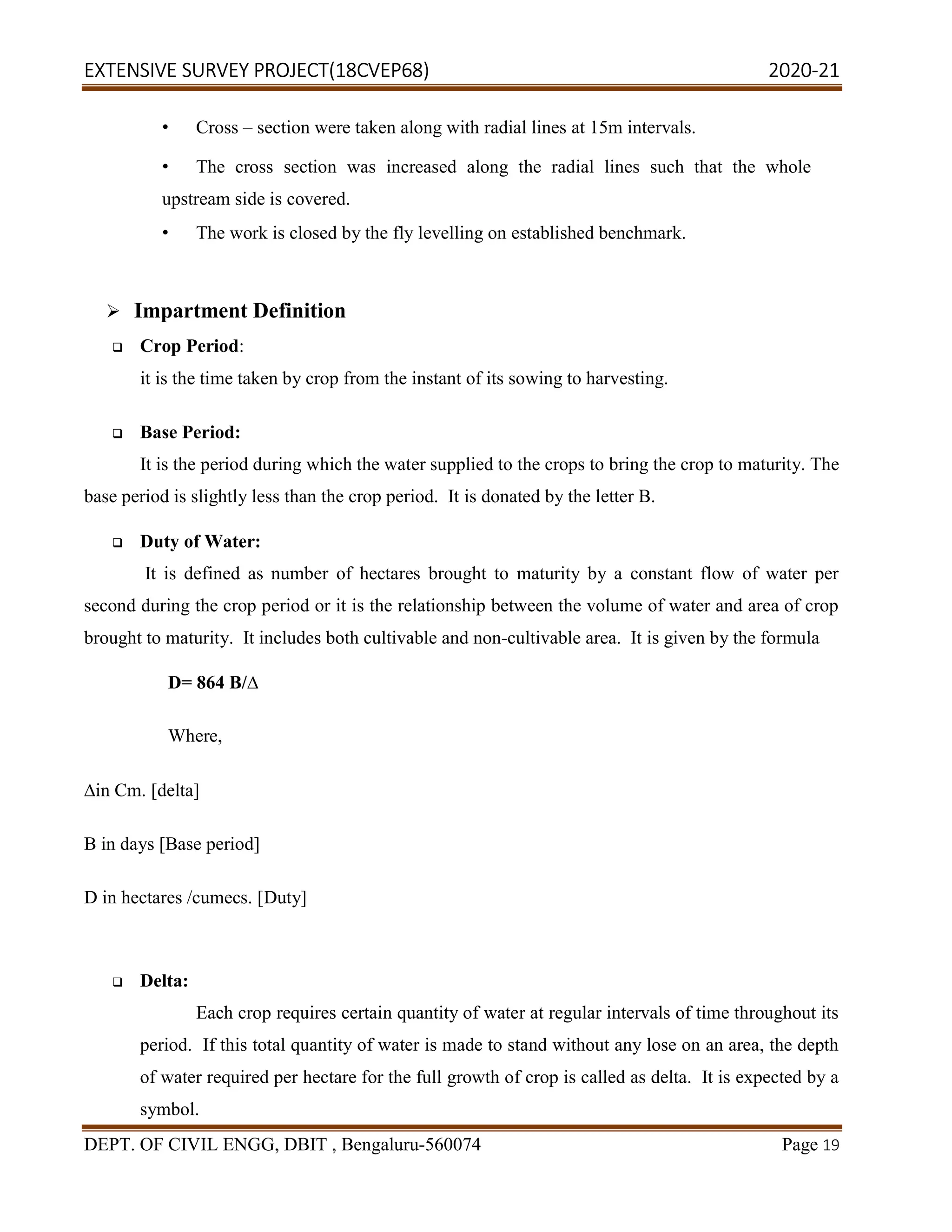 EXTENSIVE SURVEY PROJECT(18CVEP68) 2020-21
DEPT. OF CIVIL ENGG, DBIT , Bengaluru-560074 Page 19
• Cross – section were taken along with radial lines at 15m intervals.
• The cross section was increased along the radial lines such that the whole
upstream side is covered.
• The work is closed by the fly levelling on established benchmark.
 Impartment Definition
 Crop Period:
it is the time taken by crop from the instant of its sowing to harvesting.
 Base Period:
It is the period during which the water supplied to the crops to bring the crop to maturity. The
base period is slightly less than the crop period. It is donated by the letter B.
 Duty of Water:
It is defined as number of hectares brought to maturity by a constant flow of water per
second during the crop period or it is the relationship between the volume of water and area of crop
brought to maturity. It includes both cultivable and non-cultivable area. It is given by the formula
D= 864 B/∆
Where,
∆in Cm. [delta]
B in days [Base period]
D in hectares /cumecs. [Duty]
 Delta:
Each crop requires certain quantity of water at regular intervals of time throughout its
period. If this total quantity of water is made to stand without any lose on an area, the depth
of water required per hectare for the full growth of crop is called as delta. It is expected by a
symbol.
 