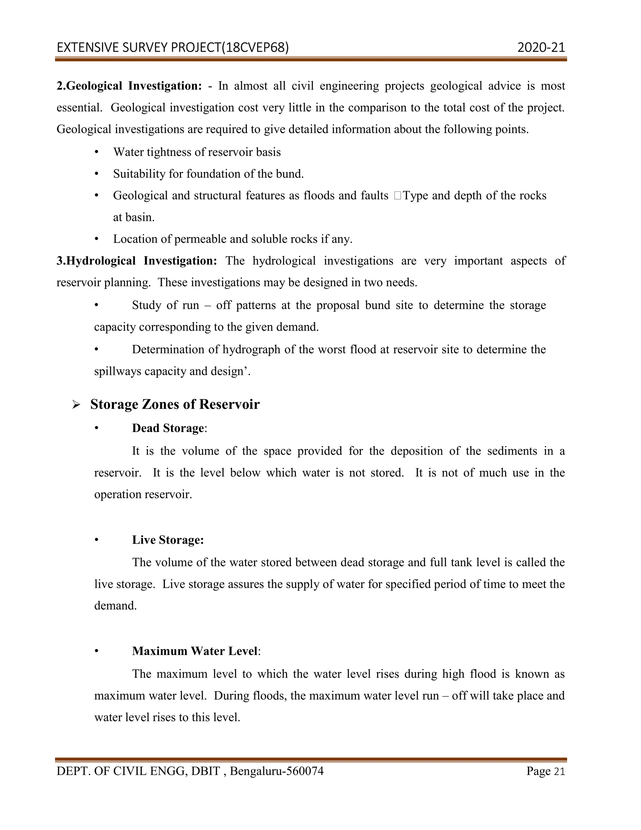 EXTENSIVE SURVEY PROJECT(18CVEP68) 2020-21
DEPT. OF CIVIL ENGG, DBIT , Bengaluru-560074 Page 21
2.Geological Investigation: - In almost all civil engineering projects geological advice is most
essential. Geological investigation cost very little in the comparison to the total cost of the project.
Geological investigations are required to give detailed information about the following points.
• Water tightness of reservoir basis
• Suitability for foundation of the bund.
• Geological and structural features as floods and faults Type and depth of the rocks
at basin.
• Location of permeable and soluble rocks if any.
3.Hydrological Investigation: The hydrological investigations are very important aspects of
reservoir planning. These investigations may be designed in two needs.
• Study of run – off patterns at the proposal bund site to determine the storage
capacity corresponding to the given demand.
• Determination of hydrograph of the worst flood at reservoir site to determine the
spillways capacity and design’.
 Storage Zones of Reservoir
• Dead Storage:
It is the volume of the space provided for the deposition of the sediments in a
reservoir. It is the level below which water is not stored. It is not of much use in the
operation reservoir.
• Live Storage:
The volume of the water stored between dead storage and full tank level is called the
live storage. Live storage assures the supply of water for specified period of time to meet the
demand.
• Maximum Water Level:
The maximum level to which the water level rises during high flood is known as
maximum water level. During floods, the maximum water level run – off will take place and
water level rises to this level.
 