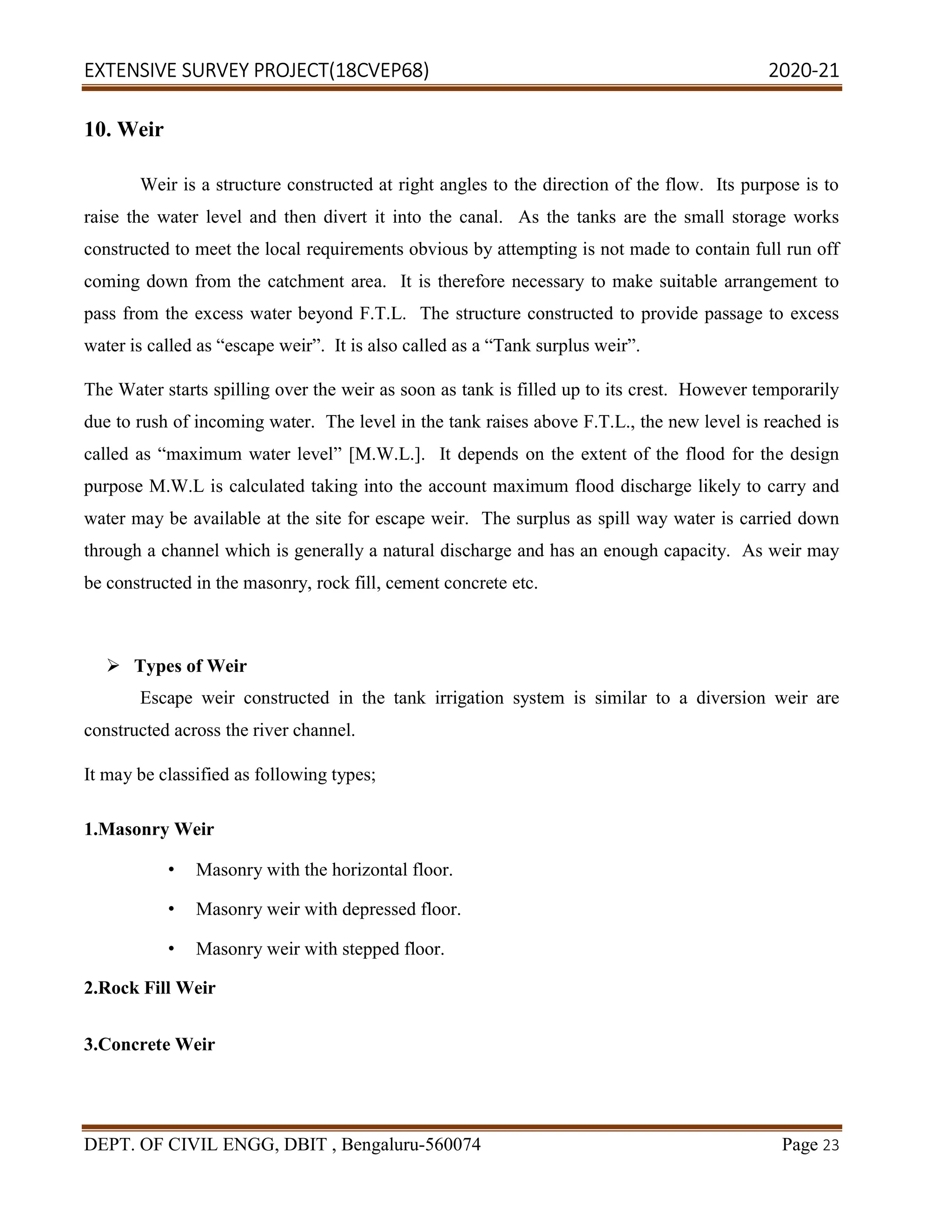 EXTENSIVE SURVEY PROJECT(18CVEP68) 2020-21
DEPT. OF CIVIL ENGG, DBIT , Bengaluru-560074 Page 23
10. Weir
Weir is a structure constructed at right angles to the direction of the flow. Its purpose is to
raise the water level and then divert it into the canal. As the tanks are the small storage works
constructed to meet the local requirements obvious by attempting is not made to contain full run off
coming down from the catchment area. It is therefore necessary to make suitable arrangement to
pass from the excess water beyond F.T.L. The structure constructed to provide passage to excess
water is called as “escape weir”. It is also called as a “Tank surplus weir”.
The Water starts spilling over the weir as soon as tank is filled up to its crest. However temporarily
due to rush of incoming water. The level in the tank raises above F.T.L., the new level is reached is
called as “maximum water level” [M.W.L.]. It depends on the extent of the flood for the design
purpose M.W.L is calculated taking into the account maximum flood discharge likely to carry and
water may be available at the site for escape weir. The surplus as spill way water is carried down
through a channel which is generally a natural discharge and has an enough capacity. As weir may
be constructed in the masonry, rock fill, cement concrete etc.
 Types of Weir
Escape weir constructed in the tank irrigation system is similar to a diversion weir are
constructed across the river channel.
It may be classified as following types;
1.Masonry Weir
• Masonry with the horizontal floor.
• Masonry weir with depressed floor.
• Masonry weir with stepped floor.
2.Rock Fill Weir
3.Concrete Weir
 