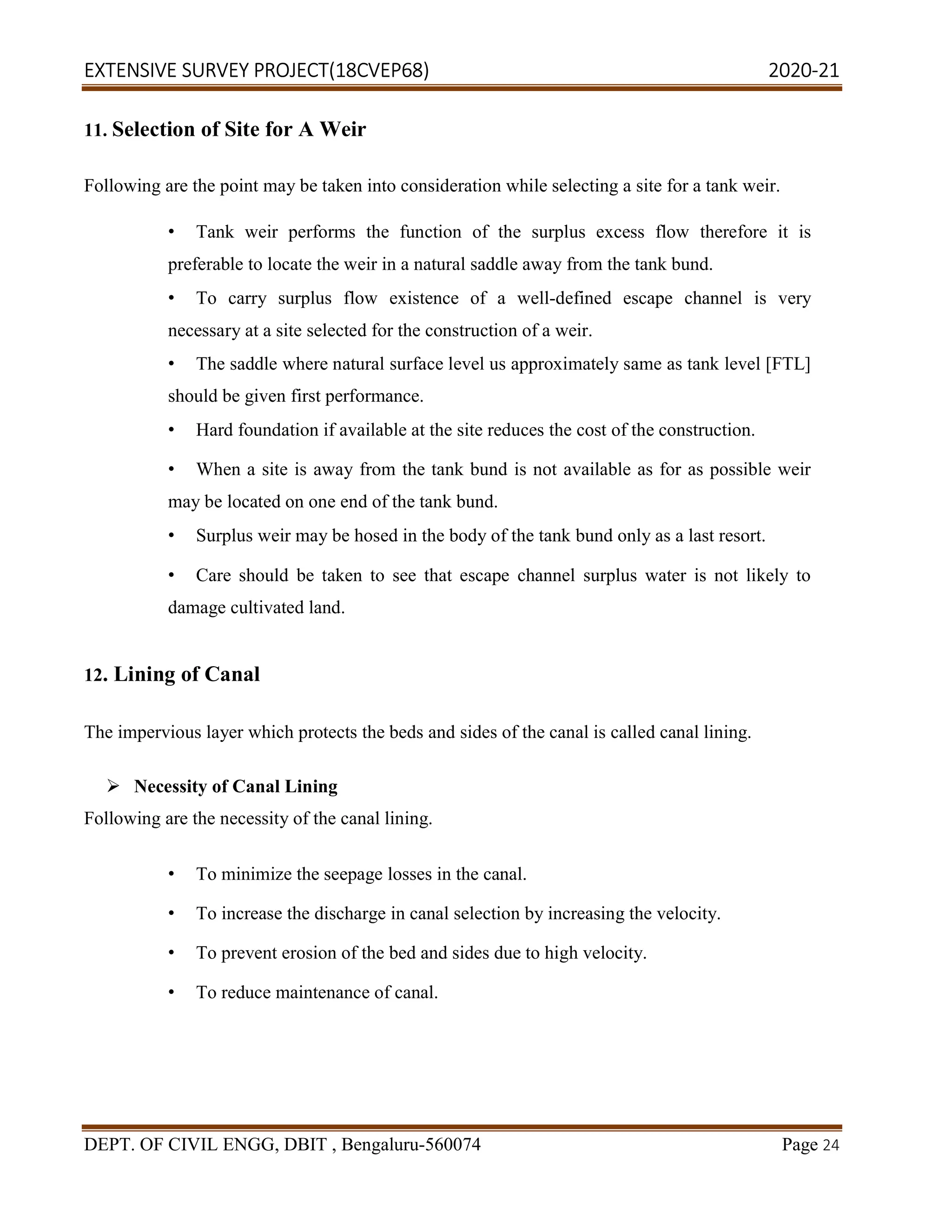 EXTENSIVE SURVEY PROJECT(18CVEP68) 2020-21
DEPT. OF CIVIL ENGG, DBIT , Bengaluru-560074 Page 24
11. Selection of Site for A Weir
Following are the point may be taken into consideration while selecting a site for a tank weir.
• Tank weir performs the function of the surplus excess flow therefore it is
preferable to locate the weir in a natural saddle away from the tank bund.
• To carry surplus flow existence of a well-defined escape channel is very
necessary at a site selected for the construction of a weir.
• The saddle where natural surface level us approximately same as tank level [FTL]
should be given first performance.
• Hard foundation if available at the site reduces the cost of the construction.
• When a site is away from the tank bund is not available as for as possible weir
may be located on one end of the tank bund.
• Surplus weir may be hosed in the body of the tank bund only as a last resort.
• Care should be taken to see that escape channel surplus water is not likely to
damage cultivated land.
12. Lining of Canal
The impervious layer which protects the beds and sides of the canal is called canal lining.
 Necessity of Canal Lining
Following are the necessity of the canal lining.
• To minimize the seepage losses in the canal.
• To increase the discharge in canal selection by increasing the velocity.
• To prevent erosion of the bed and sides due to high velocity.
• To reduce maintenance of canal.
 