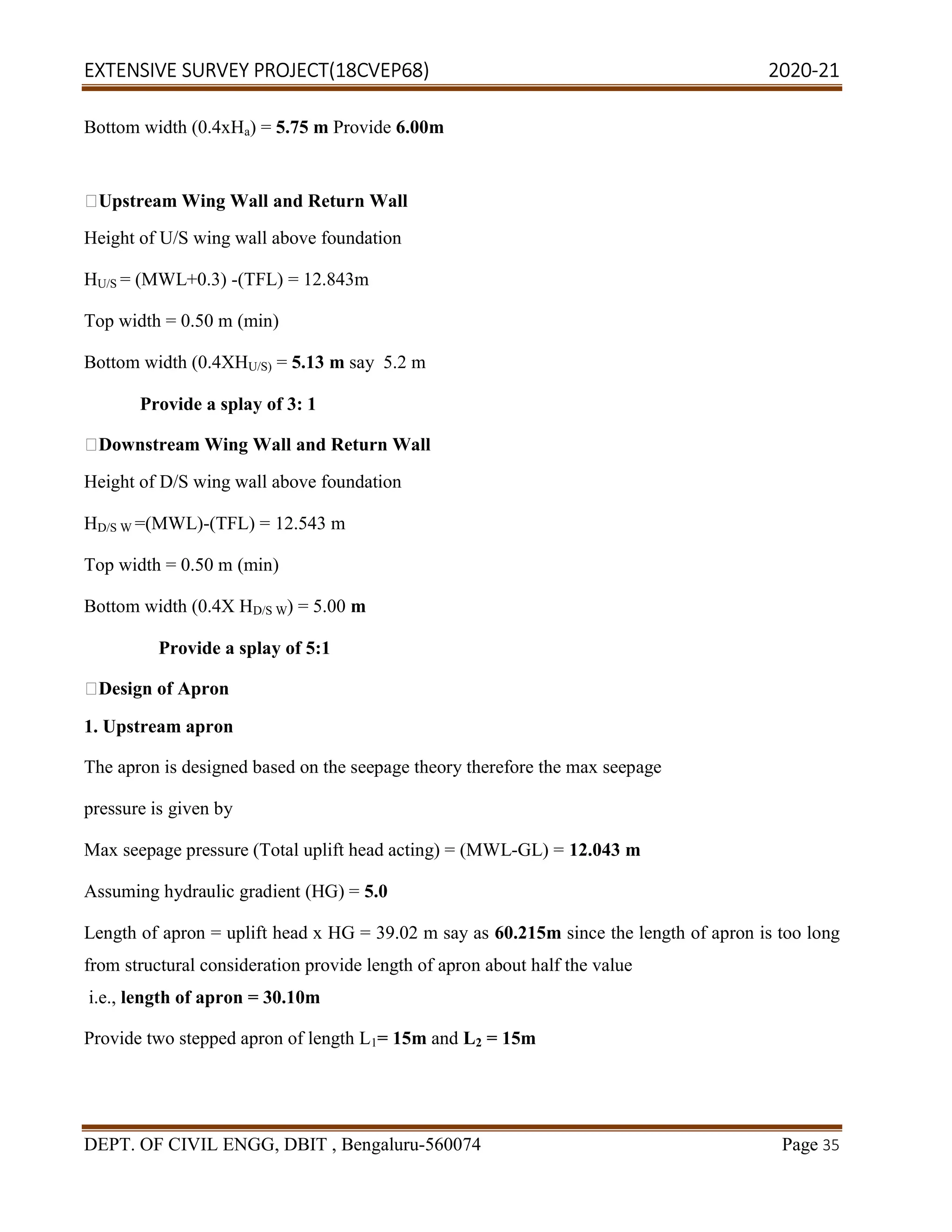 EXTENSIVE SURVEY PROJECT(18CVEP68) 2020-21
DEPT. OF CIVIL ENGG, DBIT , Bengaluru-560074 Page 35
Bottom width (0.4xHa) = 5.75 m Provide 6.00m
Upstream Wing Wall and Return Wall
Height of U/S wing wall above foundation
HU/S = (MWL+0.3) -(TFL) = 12.843m
Top width = 0.50 m (min)
Bottom width (0.4XHU/S) = 5.13 m say 5.2 m
Provide a splay of 3: 1
Downstream Wing Wall and Return Wall
Height of D/S wing wall above foundation
HD/S W =(MWL)-(TFL) = 12.543 m
Top width = 0.50 m (min)
Bottom width (0.4X HD/S W) = 5.00 m
Provide a splay of 5:1
Design of Apron
1. Upstream apron
The apron is designed based on the seepage theory therefore the max seepage
pressure is given by
Max seepage pressure (Total uplift head acting) = (MWL-GL) = 12.043 m
Assuming hydraulic gradient (HG) = 5.0
Length of apron = uplift head x HG = 39.02 m say as 60.215m since the length of apron is too long
from structural consideration provide length of apron about half the value
i.e., length of apron = 30.10m
Provide two stepped apron of length L1= 15m and L2 = 15m
 