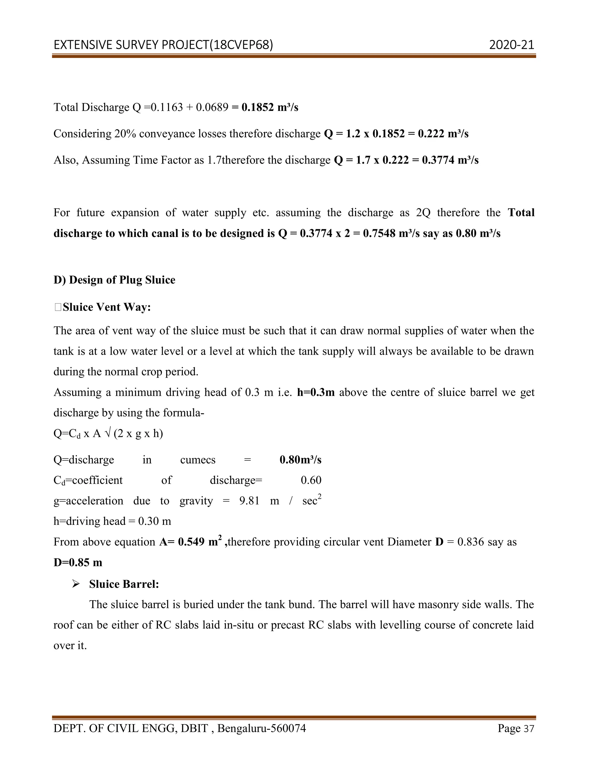 EXTENSIVE SURVEY PROJECT(18CVEP68) 2020-21
DEPT. OF CIVIL ENGG, DBIT , Bengaluru-560074 Page 37
Total Discharge Q =0.1163 + 0.0689 = 0.1852 m³/s
Considering 20% conveyance losses therefore discharge Q = 1.2 x 0.1852 = 0.222 m³/s
Also, Assuming Time Factor as 1.7therefore the discharge Q = 1.7 x 0.222 = 0.3774 m³/s
For future expansion of water supply etc. assuming the discharge as 2Q therefore the Total
discharge to which canal is to be designed is Q = 0.3774 x 2 = 0.7548 m³/s say as 0.80 m³/s
D) Design of Plug Sluice
Sluice Vent Way:
The area of vent way of the sluice must be such that it can draw normal supplies of water when the
tank is at a low water level or a level at which the tank supply will always be available to be drawn
during the normal crop period.
Assuming a minimum driving head of 0.3 m i.e. h=0.3m above the centre of sluice barrel we get
discharge by using the formula-
Q=Cd x A √ (2 x g x h)
Q=discharge in cumecs = 0.80m³/s
Cd=coefficient of discharge= 0.60
g=acceleration due to gravity = 9.81 m / sec2
h=driving head = 0.30 m
From above equation A= 0.549 m2
,therefore providing circular vent Diameter D = 0.836 say as
D=0.85 m
 Sluice Barrel:
The sluice barrel is buried under the tank bund. The barrel will have masonry side walls. The
roof can be either of RC slabs laid in-situ or precast RC slabs with levelling course of concrete laid
over it.
 