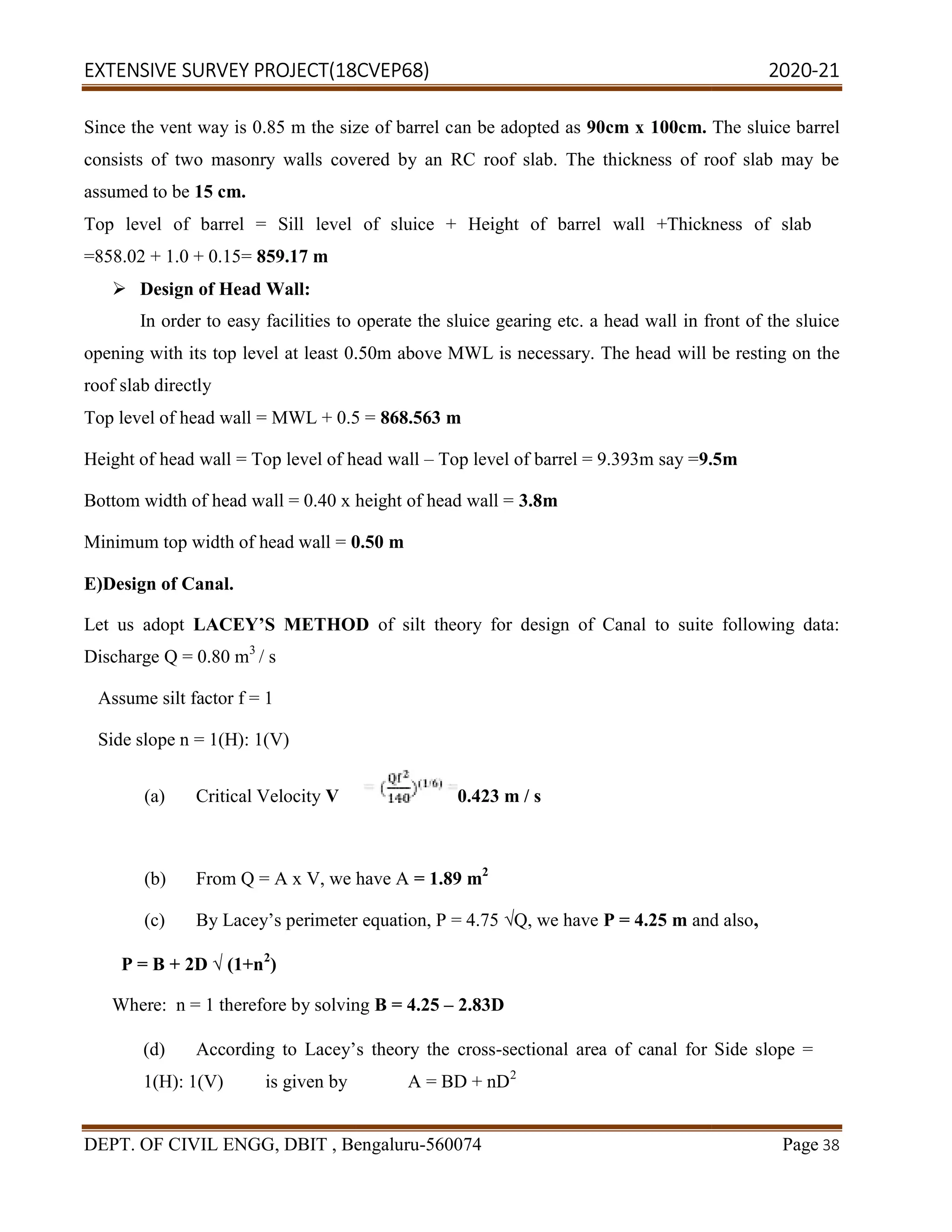 EXTENSIVE SURVEY PROJECT(18CVEP68) 2020
DEPT. OF CIVIL ENGG, DBIT , Bengaluru
Since the vent way is 0.85 m the size of barrel c
consists of two masonry walls covered by an RC roof slab. The thickness of roof slab may be
assumed to be 15 cm.
Top level of barrel = Sill level of sluice + Height of barrel wall +Thickness of slab
=858.02 + 1.0 + 0.15= 859.17 m
 Design of Head Wall:
In order to easy facilities to operate the sluice gearing etc. a head wall in front of the sluice
opening with its top level at least 0.50m above MWL is necessary. The head
roof slab directly
Top level of head wall = MWL + 0.5 =
Height of head wall = Top level of head
Bottom width of head wall = 0.40 x height of head wall =
Minimum top width of head wall = 0.50 m
E)Design of Canal.
Let us adopt LACEY’S METHOD
Discharge Q = 0.80 m3
/ s
Assume silt factor f = 1
Side slope n = 1(H): 1(V)
(a) Critical Velocity V
(b) From Q = A x V, we have A
(c) By Lacey’s perimeter equation, P = 4.75
P = B + 2D √ (1+n2
)
Where: n = 1 therefore by solving
(d) According to Lacey’s theory the
1(H): 1(V) is given by A = BD + nD
(18CVEP68) 2020
CIVIL ENGG, DBIT , Bengaluru-560074
Since the vent way is 0.85 m the size of barrel can be adopted as 90cm x 100cm.
consists of two masonry walls covered by an RC roof slab. The thickness of roof slab may be
Top level of barrel = Sill level of sluice + Height of barrel wall +Thickness of slab
In order to easy facilities to operate the sluice gearing etc. a head wall in front of the sluice
opening with its top level at least 0.50m above MWL is necessary. The head will be resting on the
Top level of head wall = MWL + 0.5 = 868.563 m
Height of head wall = Top level of head wall – Top level of barrel = 9.393m say =9.5m
Bottom width of head wall = 0.40 x height of head wall = 3.8m
0.50 m
LACEY’S METHOD of silt theory for design of Canal to suite following data:
0.423 m / s
From Q = A x V, we have A = 1.89 m2
By Lacey’s perimeter equation, P = 4.75 √Q, we have P = 4.25 m and also
Where: n = 1 therefore by solving B = 4.25 – 2.83D
According to Lacey’s theory the cross-sectional area of canal for Side slope =
1(H): 1(V) is given by A = BD + nD2
(18CVEP68) 2020-21
Page 38
The sluice barrel
consists of two masonry walls covered by an RC roof slab. The thickness of roof slab may be
Top level of barrel = Sill level of sluice + Height of barrel wall +Thickness of slab
In order to easy facilities to operate the sluice gearing etc. a head wall in front of the sluice
will be resting on the
.5m
of silt theory for design of Canal to suite following data:
and also,
sectional area of canal for Side slope =
 