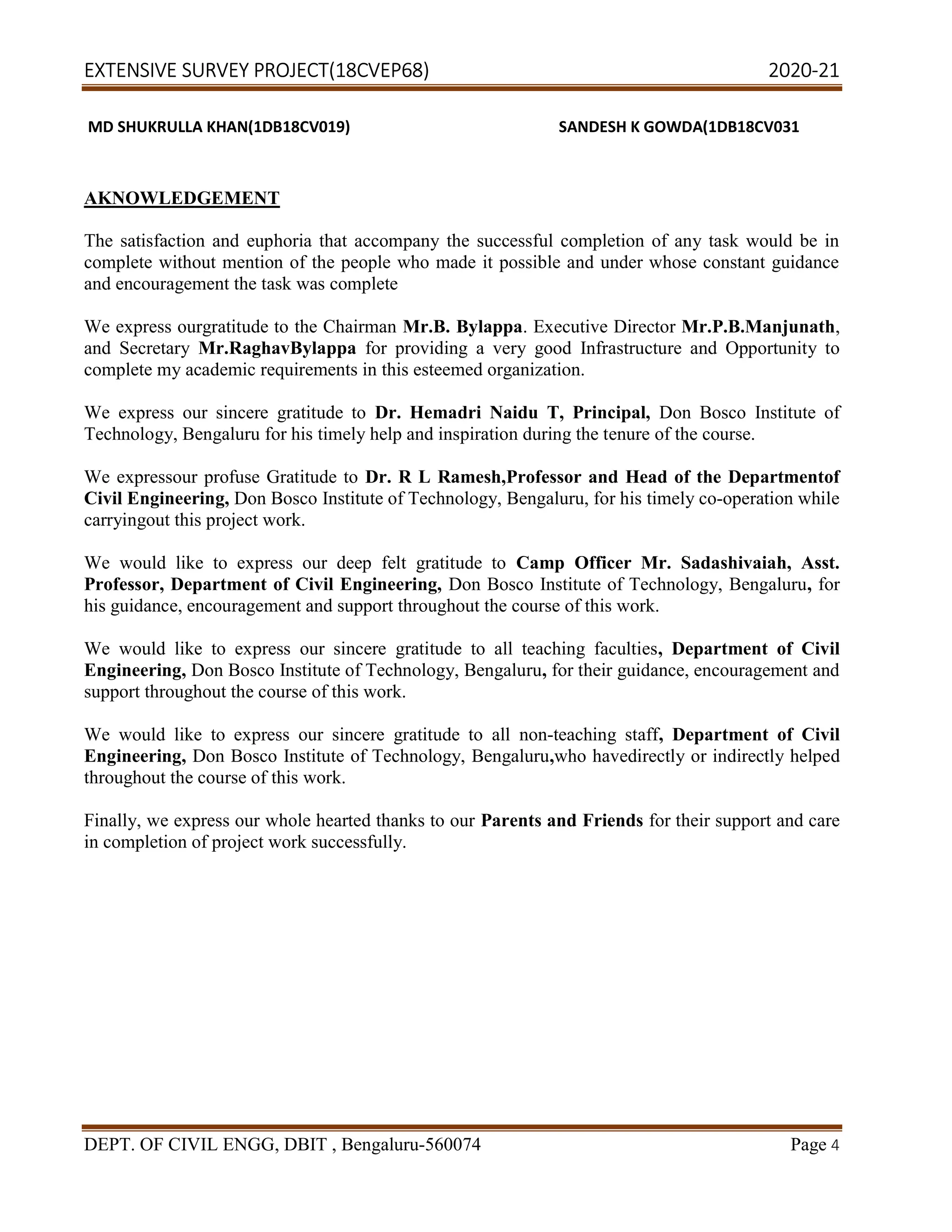 EXTENSIVE SURVEY PROJECT(18CVEP68) 2020-21
DEPT. OF CIVIL ENGG, DBIT , Bengaluru-560074 Page 4
MD SHUKRULLA KHAN(1DB18CV019) SANDESH K GOWDA(1DB18CV031
AKNOWLEDGEMENT
The satisfaction and euphoria that accompany the successful completion of any task would be in
complete without mention of the people who made it possible and under whose constant guidance
and encouragement the task was complete
We express ourgratitude to the Chairman Mr.B. Bylappa. Executive Director Mr.P.B.Manjunath,
and Secretary Mr.RaghavBylappa for providing a very good Infrastructure and Opportunity to
complete my academic requirements in this esteemed organization.
We express our sincere gratitude to Dr. Hemadri Naidu T, Principal, Don Bosco Institute of
Technology, Bengaluru for his timely help and inspiration during the tenure of the course.
We expressour profuse Gratitude to Dr. R L Ramesh,Professor and Head of the Departmentof
Civil Engineering, Don Bosco Institute of Technology, Bengaluru, for his timely co-operation while
carryingout this project work.
We would like to express our deep felt gratitude to Camp Officer Mr. Sadashivaiah, Asst.
Professor, Department of Civil Engineering, Don Bosco Institute of Technology, Bengaluru, for
his guidance, encouragement and support throughout the course of this work.
We would like to express our sincere gratitude to all teaching faculties, Department of Civil
Engineering, Don Bosco Institute of Technology, Bengaluru, for their guidance, encouragement and
support throughout the course of this work.
We would like to express our sincere gratitude to all non-teaching staff, Department of Civil
Engineering, Don Bosco Institute of Technology, Bengaluru,who havedirectly or indirectly helped
throughout the course of this work.
Finally, we express our whole hearted thanks to our Parents and Friends for their support and care
in completion of project work successfully.
 