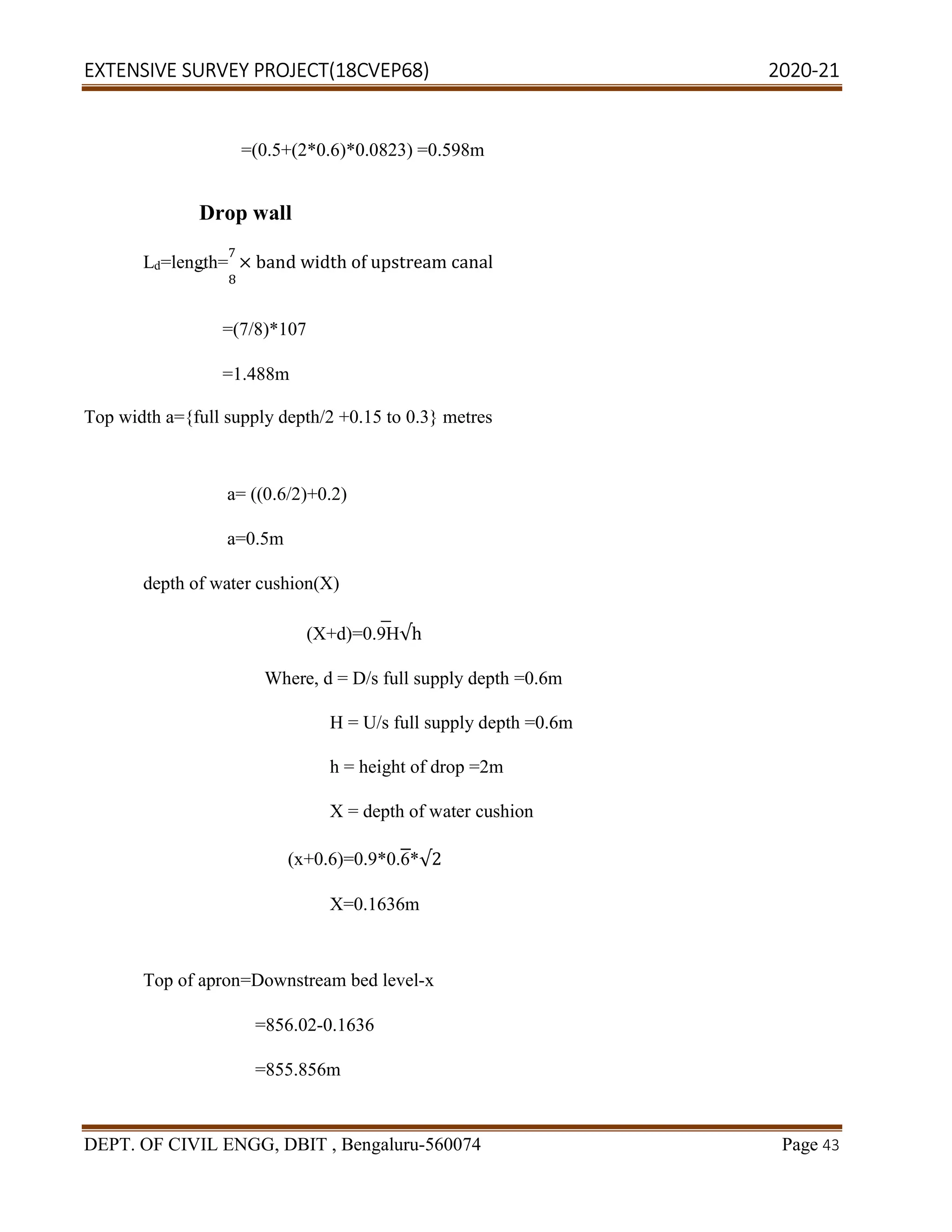 EXTENSIVE SURVEY PROJECT(18CVEP68) 2020-21
DEPT. OF CIVIL ENGG, DBIT , Bengaluru-560074 Page 43
=(0.5+(2*0.6)*0.0823) =0.598m
Drop wall
Ld=length=
7
× band width of upstream canal
8
=(7/8)*107
=1.488m
Top width a={full supply depth/2 +0.15 to 0.3} metres
a= ((0.6/2)+0.2)
a=0.5m
depth of water cushion(X)
(X+d)=0.9H√h
Where, d = D/s full supply depth =0.6m
H = U/s full supply depth =0.6m
h = height of drop =2m
X = depth of water cushion
(x+0.6)=0.9*0.6*√2
X=0.1636m
Top of apron=Downstream bed level-x
=856.02-0.1636
=855.856m
 