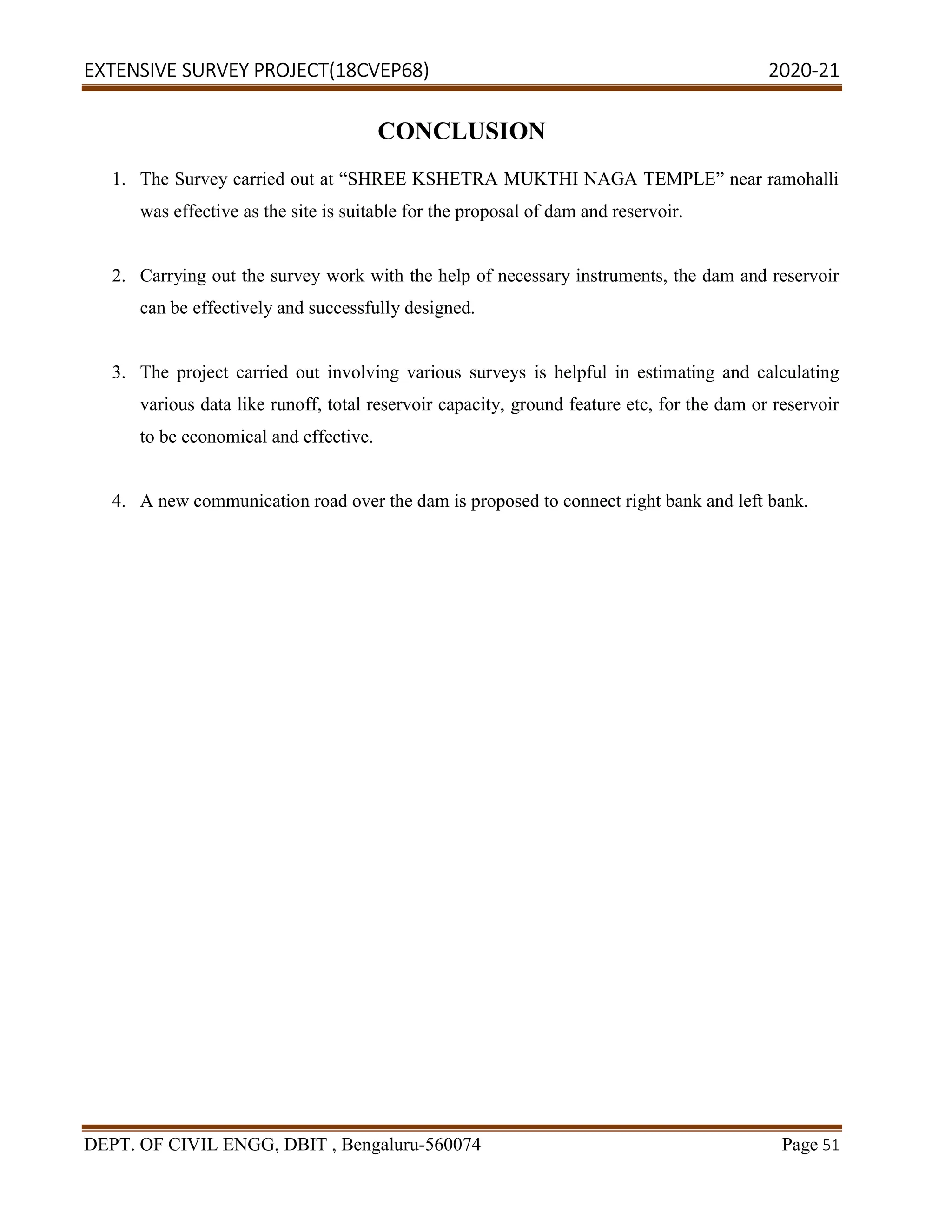 EXTENSIVE SURVEY PROJECT(18CVEP68) 2020-21
DEPT. OF CIVIL ENGG, DBIT , Bengaluru-560074 Page 51
CONCLUSION
1. The Survey carried out at “SHREE KSHETRA MUKTHI NAGA TEMPLE” near ramohalli
was effective as the site is suitable for the proposal of dam and reservoir.
2. Carrying out the survey work with the help of necessary instruments, the dam and reservoir
can be effectively and successfully designed.
3. The project carried out involving various surveys is helpful in estimating and calculating
various data like runoff, total reservoir capacity, ground feature etc, for the dam or reservoir
to be economical and effective.
4. A new communication road over the dam is proposed to connect right bank and left bank.
 