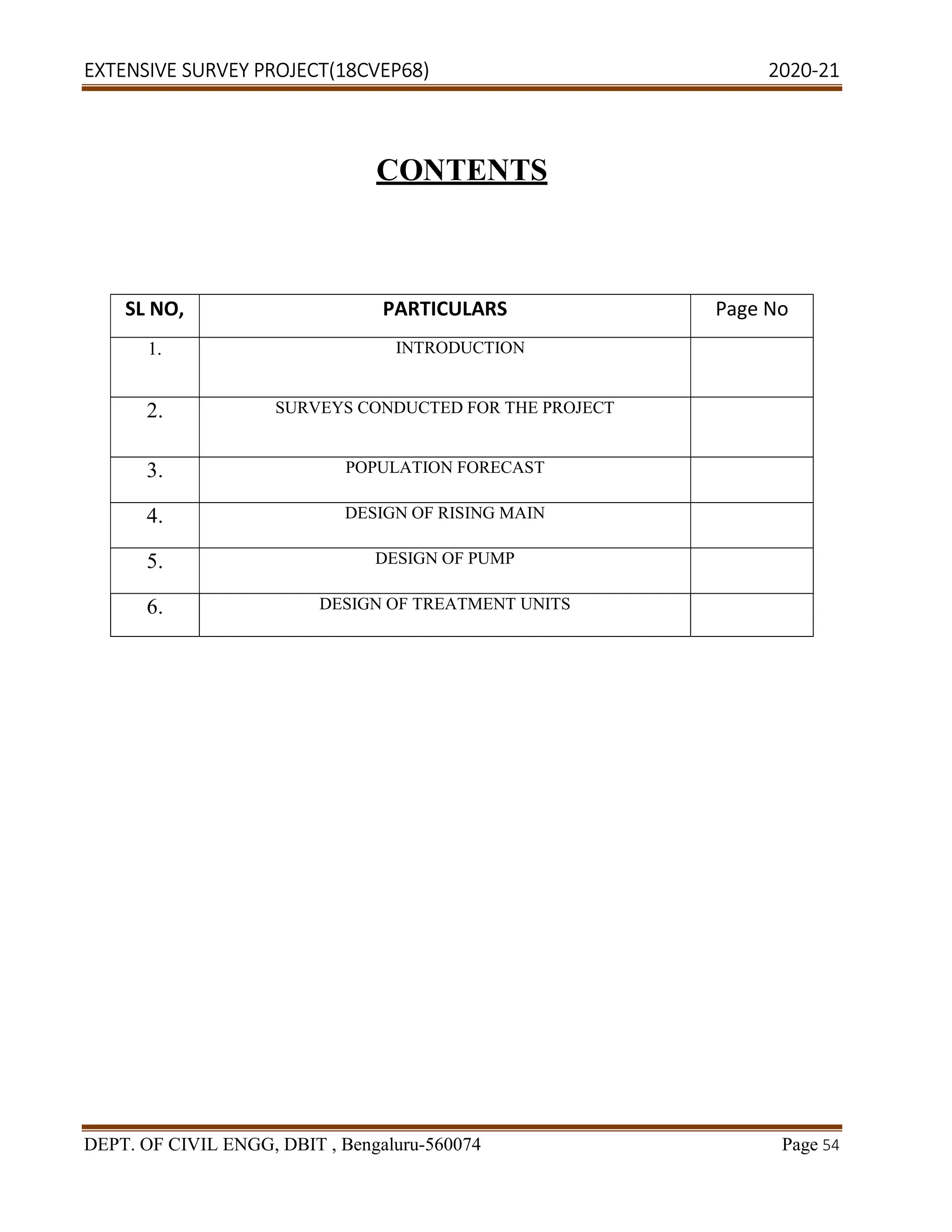 EXTENSIVE SURVEY PROJECT(18CVEP68) 2020-21
DEPT. OF CIVIL ENGG, DBIT , Bengaluru-560074 Page 54
CONTENTS
SL NO, PARTICULARS Page No
1. INTRODUCTION
2. SURVEYS CONDUCTED FOR THE PROJECT
3. POPULATION FORECAST
4. DESIGN OF RISING MAIN
5. DESIGN OF PUMP
6. DESIGN OF TREATMENT UNITS
 
