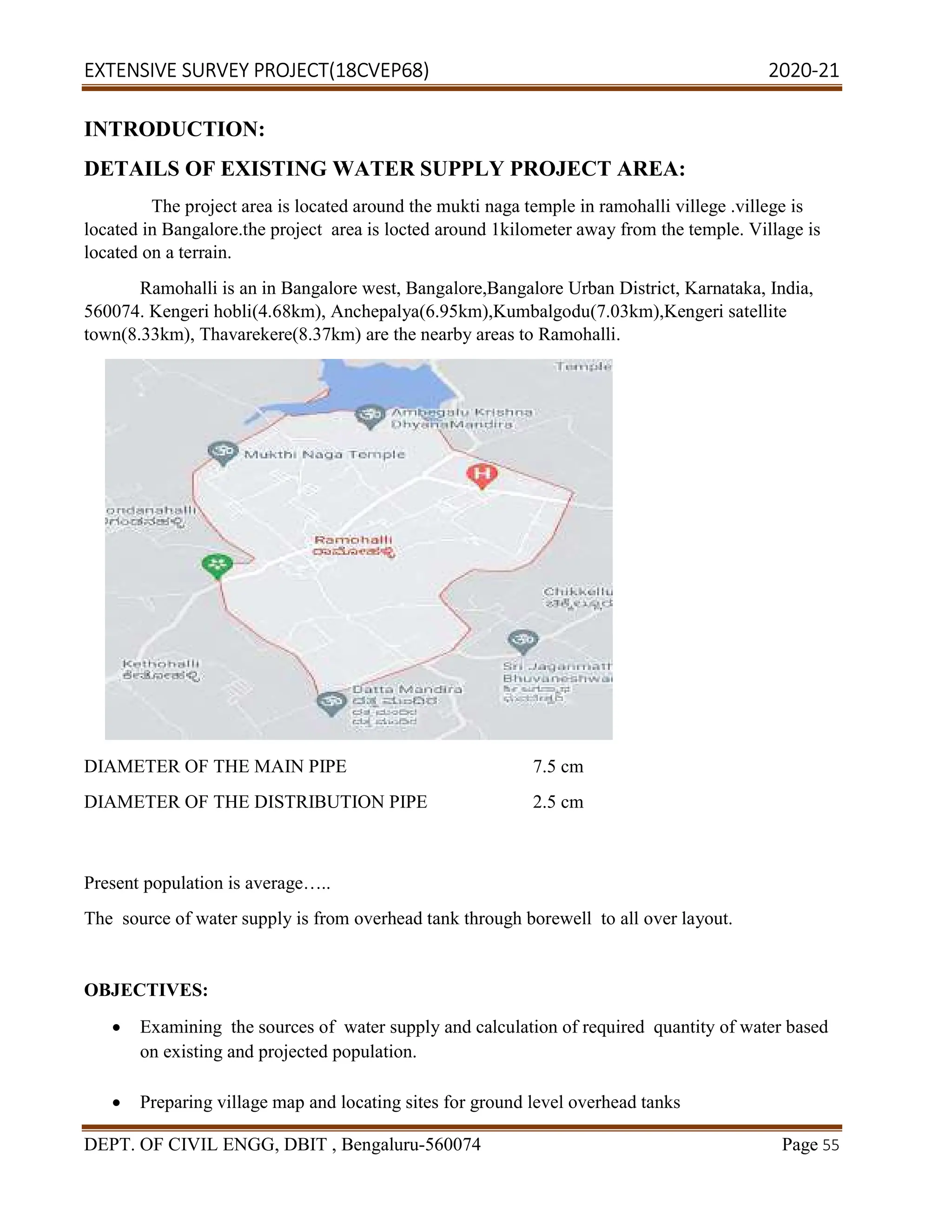 EXTENSIVE SURVEY PROJECT(18CVEP68) 2020-21
DEPT. OF CIVIL ENGG, DBIT , Bengaluru-560074 Page 55
INTRODUCTION:
DETAILS OF EXISTING WATER SUPPLY PROJECT AREA:
The project area is located around the mukti naga temple in ramohalli villege .villege is
located in Bangalore.the project area is locted around 1kilometer away from the temple. Village is
located on a terrain.
Ramohalli is an in Bangalore west, Bangalore,Bangalore Urban District, Karnataka, India,
560074. Kengeri hobli(4.68km), Anchepalya(6.95km),Kumbalgodu(7.03km),Kengeri satellite
town(8.33km), Thavarekere(8.37km) are the nearby areas to Ramohalli.
Present population is average…..
The source of water supply is from overhead tank through borewell to all over layout.
OBJECTIVES:
 Examining the sources of water supply and calculation of required quantity of water based
on existing and projected population.
 Preparing village map and locating sites for ground level overhead tanks
DIAMETER OF THE MAIN PIPE 7.5 cm
DIAMETER OF THE DISTRIBUTION PIPE 2.5 cm
 