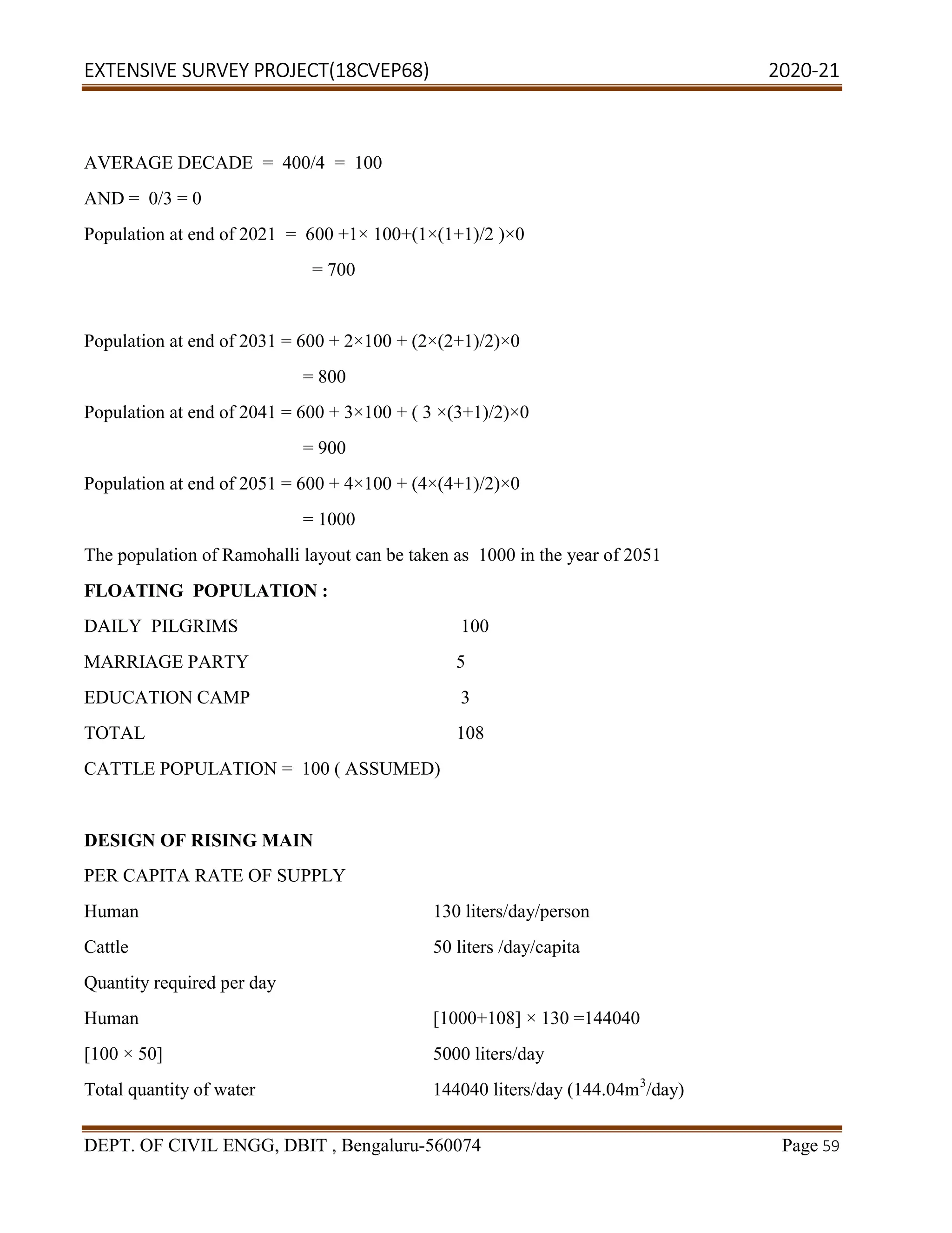 EXTENSIVE SURVEY PROJECT(18CVEP68) 2020-21
DEPT. OF CIVIL ENGG, DBIT , Bengaluru-560074 Page 59
AVERAGE DECADE = 400/4 = 100
AND = 0/3 = 0
Population at end of 2021 = 600 +1× 100+(1×(1+1)/2 )×0
= 700
Population at end of 2031 = 600 + 2×100 + (2×(2+1)/2)×0
= 800
Population at end of 2041 = 600 + 3×100 + ( 3 ×(3+1)/2)×0
= 900
Population at end of 2051 = 600 + 4×100 + (4×(4+1)/2)×0
= 1000
The population of Ramohalli layout can be taken as 1000 in the year of 2051
FLOATING POPULATION :
DAILY PILGRIMS 100
MARRIAGE PARTY 5
EDUCATION CAMP 3
TOTAL 108
CATTLE POPULATION = 100 ( ASSUMED)
DESIGN OF RISING MAIN
PER CAPITA RATE OF SUPPLY
Human 130 liters/day/person
Cattle 50 liters /day/capita
Quantity required per day
Human [1000+108] × 130 =144040
[100 × 50] 5000 liters/day
Total quantity of water 144040 liters/day (144.04m3
/day)
 