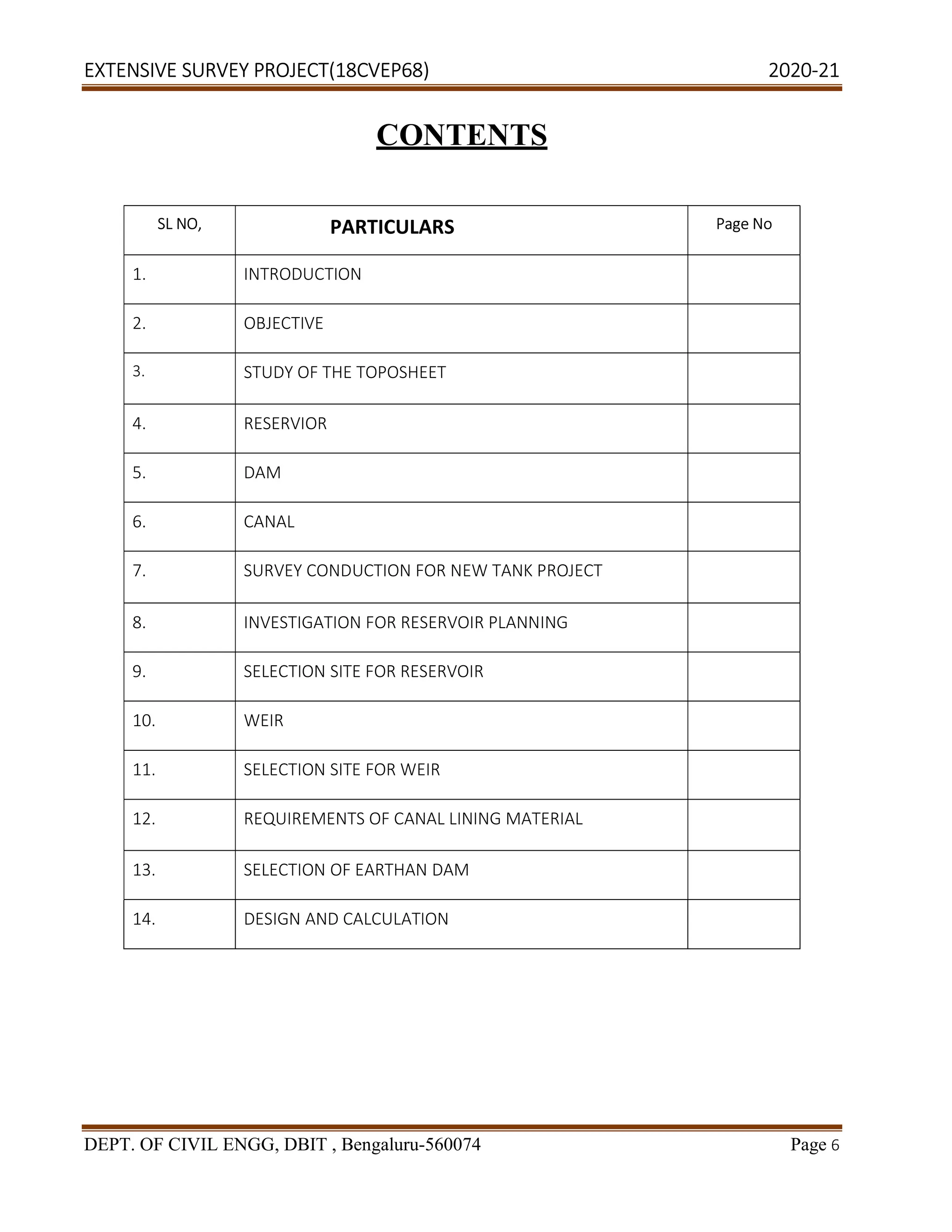 EXTENSIVE SURVEY PROJECT(18CVEP68) 2020-21
DEPT. OF CIVIL ENGG, DBIT , Bengaluru-560074 Page 6
CONTENTS
SL NO, PARTICULARS Page No
1. INTRODUCTION
2. OBJECTIVE
3. STUDY OF THE TOPOSHEET
4. RESERVIOR
5. DAM
6. CANAL
7. SURVEY CONDUCTION FOR NEW TANK PROJECT
8. INVESTIGATION FOR RESERVOIR PLANNING
9. SELECTION SITE FOR RESERVOIR
10. WEIR
11. SELECTION SITE FOR WEIR
12. REQUIREMENTS OF CANAL LINING MATERIAL
13. SELECTION OF EARTHAN DAM
14. DESIGN AND CALCULATION
 