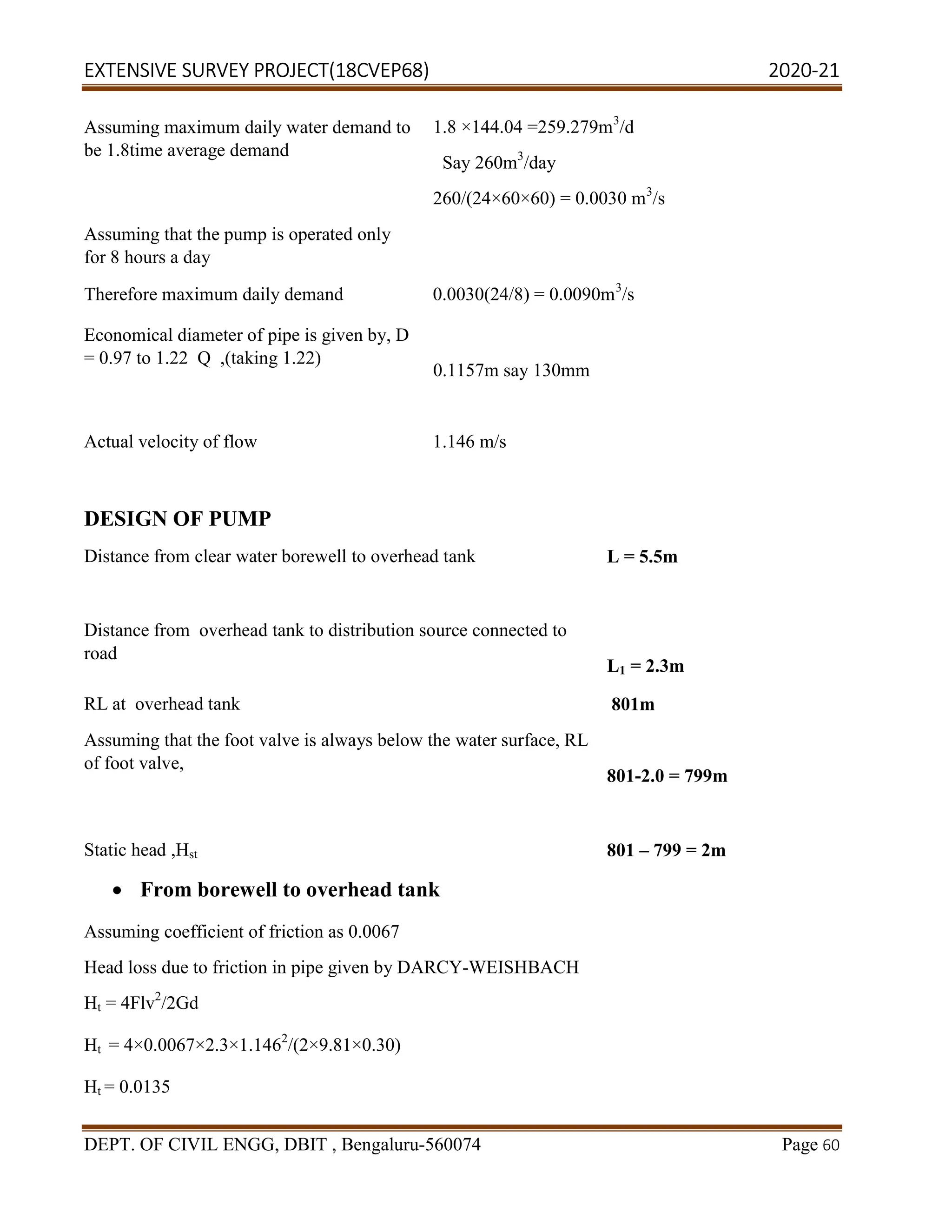 EXTENSIVE SURVEY PROJECT(18CVEP68) 2020-21
DEPT. OF CIVIL ENGG, DBIT , Bengaluru-560074 Page 60
Assuming maximum daily water demand to
be 1.8time average demand
1.8 ×144.04 =259.279m3
/d
Say 260m3
/day
260/(24×60×60) = 0.0030 m3
/s
Assuming that the pump is operated only
for 8 hours a day
Therefore maximum daily demand 0.0030(24/8) = 0.0090m3
/s
Economical diameter of pipe is given by, D
= 0.97 to 1.22 Q ,(taking 1.22)
0.1157m say 130mm
Actual velocity of flow 1.146 m/s
DESIGN OF PUMP
Distance from clear water borewell to overhead tank L = 5.5m
Distance from overhead tank to distribution source connected to
road
L1 = 2.3m
RL at overhead tank 801m
Assuming that the foot valve is always below the water surface, RL
of foot valve,
801-2.0 = 799m
Static head ,Hst 801 – 799 = 2m
 From borewell to overhead tank
Assuming coefficient of friction as 0.0067
Head loss due to friction in pipe given by DARCY-WEISHBACH
Ht = 4Flv2
/2Gd
Ht = 4×0.0067×2.3×1.1462
/(2×9.81×0.30)
Ht = 0.0135
 