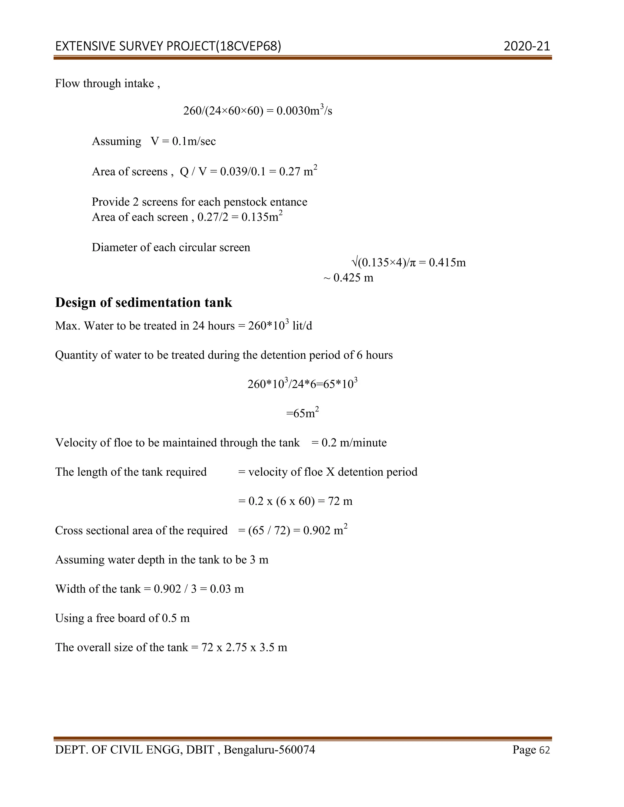 EXTENSIVE SURVEY PROJECT(18CVEP68) 2020-21
DEPT. OF CIVIL ENGG, DBIT , Bengaluru-560074 Page 62
Flow through intake ,
260/(24×60×60) = 0.0030m3
/s
Assuming V = 0.1m/sec
Area of screens , Q / V = 0.039/0.1 = 0.27 m2
Provide 2 screens for each penstock entance
Area of each screen , 0.27/2 = 0.135m2
Diameter of each circular screen
√(0.135×4)/π = 0.415m
~ 0.425 m
Design of sedimentation tank
Max. Water to be treated in 24 hours = 260*103
lit/d
Quantity of water to be treated during the detention period of 6 hours
260*103
/24*6=65*103
=65m2
Velocity of floe to be maintained through the tank = 0.2 m/minute
The length of the tank required = velocity of floe X detention period
= 0.2 x (6 x 60) = 72 m
Cross sectional area of the required = (65 / 72) = 0.902 m2
Assuming water depth in the tank to be 3 m
Width of the tank = 0.902 / 3 = 0.03 m
Using a free board of 0.5 m
The overall size of the tank = 72 x 2.75 x 3.5 m
 