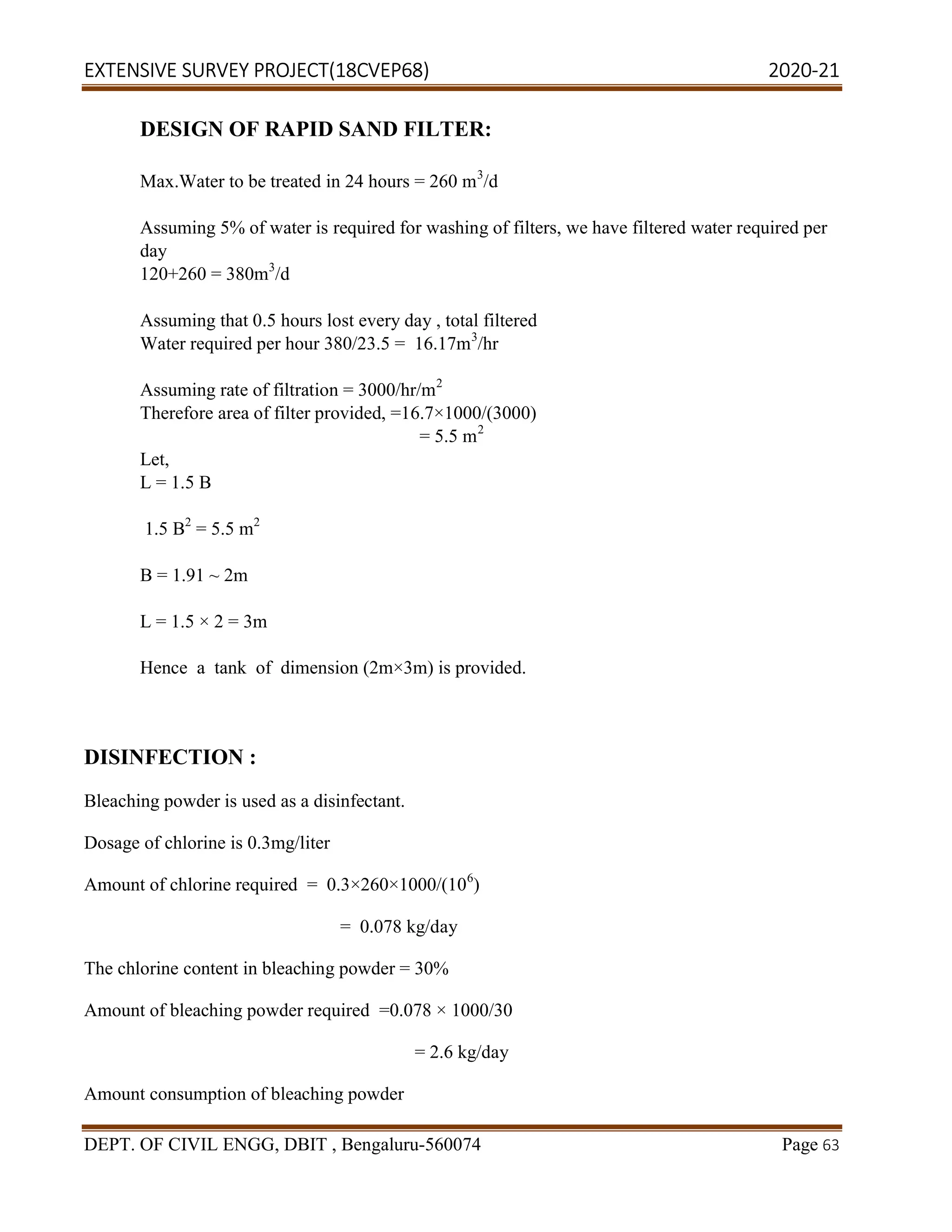 EXTENSIVE SURVEY PROJECT(18CVEP68) 2020-21
DEPT. OF CIVIL ENGG, DBIT , Bengaluru-560074 Page 63
DESIGN OF RAPID SAND FILTER:
Max.Water to be treated in 24 hours = 260 m3
/d
Assuming 5% of water is required for washing of filters, we have filtered water required per
day
120+260 = 380m3
/d
Assuming that 0.5 hours lost every day , total filtered
Water required per hour 380/23.5 = 16.17m3
/hr
Assuming rate of filtration = 3000/hr/m2
Therefore area of filter provided, =16.7×1000/(3000)
= 5.5 m2
Let,
L = 1.5 B
1.5 B2
= 5.5 m2
B = 1.91 ~ 2m
L = 1.5 × 2 = 3m
Hence a tank of dimension (2m×3m) is provided.
DISINFECTION :
Bleaching powder is used as a disinfectant.
Dosage of chlorine is 0.3mg/liter
Amount of chlorine required = 0.3×260×1000/(106
)
= 0.078 kg/day
The chlorine content in bleaching powder = 30%
Amount of bleaching powder required =0.078 × 1000/30
= 2.6 kg/day
Amount consumption of bleaching powder
 