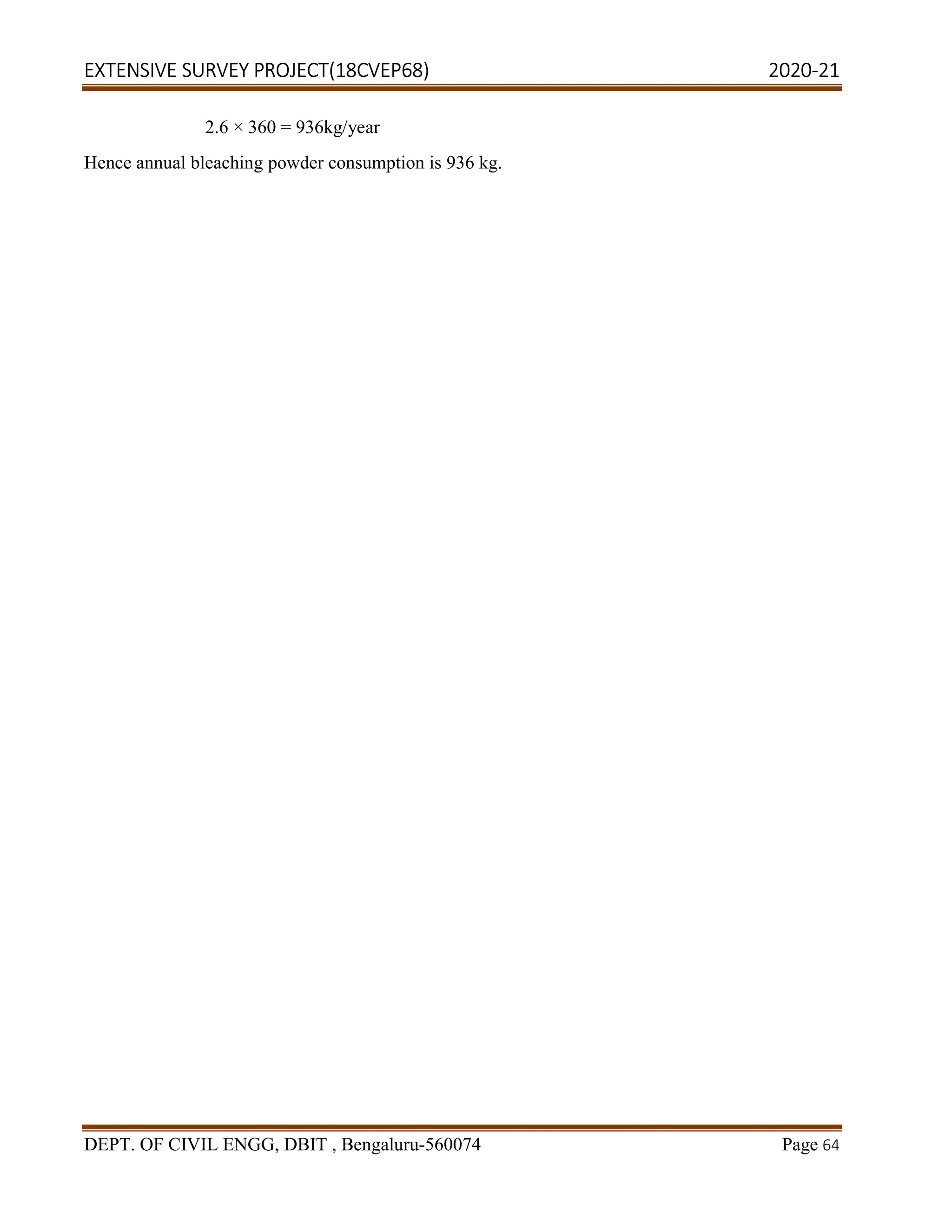 EXTENSIVE SURVEY PROJECT(18CVEP68) 2020-21
DEPT. OF CIVIL ENGG, DBIT , Bengaluru-560074 Page 64
2.6 × 360 = 936kg/year
Hence annual bleaching powder consumption is 936 kg.
 