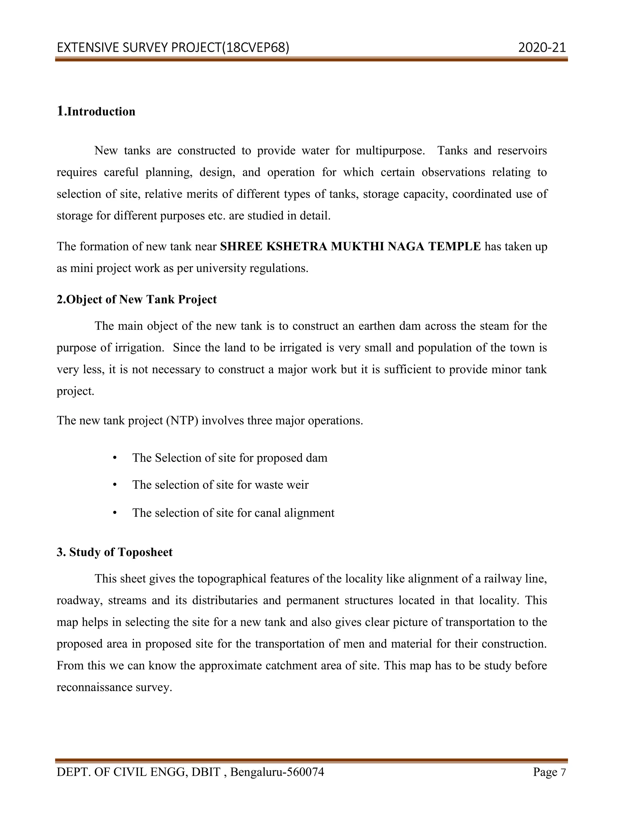 EXTENSIVE SURVEY PROJECT(18CVEP68) 2020-21
DEPT. OF CIVIL ENGG, DBIT , Bengaluru-560074 Page 7
1.Introduction
New tanks are constructed to provide water for multipurpose. Tanks and reservoirs
requires careful planning, design, and operation for which certain observations relating to
selection of site, relative merits of different types of tanks, storage capacity, coordinated use of
storage for different purposes etc. are studied in detail.
The formation of new tank near SHREE KSHETRA MUKTHI NAGA TEMPLE has taken up
as mini project work as per university regulations.
2.Object of New Tank Project
The main object of the new tank is to construct an earthen dam across the steam for the
purpose of irrigation. Since the land to be irrigated is very small and population of the town is
very less, it is not necessary to construct a major work but it is sufficient to provide minor tank
project.
The new tank project (NTP) involves three major operations.
• The Selection of site for proposed dam
• The selection of site for waste weir
• The selection of site for canal alignment
3. Study of Toposheet
This sheet gives the topographical features of the locality like alignment of a railway line,
roadway, streams and its distributaries and permanent structures located in that locality. This
map helps in selecting the site for a new tank and also gives clear picture of transportation to the
proposed area in proposed site for the transportation of men and material for their construction.
From this we can know the approximate catchment area of site. This map has to be study before
reconnaissance survey.
 