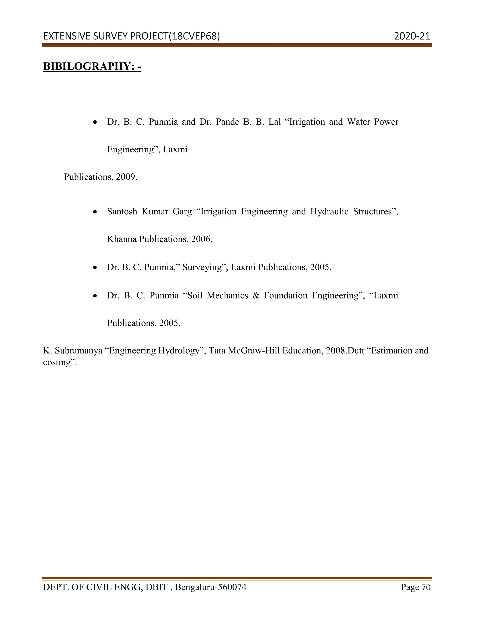 EXTENSIVE SURVEY PROJECT(18CVEP68) 2020-21
DEPT. OF CIVIL ENGG, DBIT , Bengaluru-560074 Page 70
BIBILOGRAPHY: -
 Dr. B. C. Punmia and Dr. Pande B. B. Lal “Irrigation and Water Power
Engineering”, Laxmi
Publications, 2009.
 Santosh Kumar Garg “Irrigation Engineering and Hydraulic Structures”,
Khanna Publications, 2006.
 Dr. B. C. Punmia,” Surveying”, Laxmi Publications, 2005.
 Dr. B. C. Punmia “Soil Mechanics & Foundation Engineering”, “Laxmi
Publications, 2005.
K. Subramanya “Engineering Hydrology”, Tata McGraw-Hill Education, 2008.Dutt “Estimation and
costing”.
 