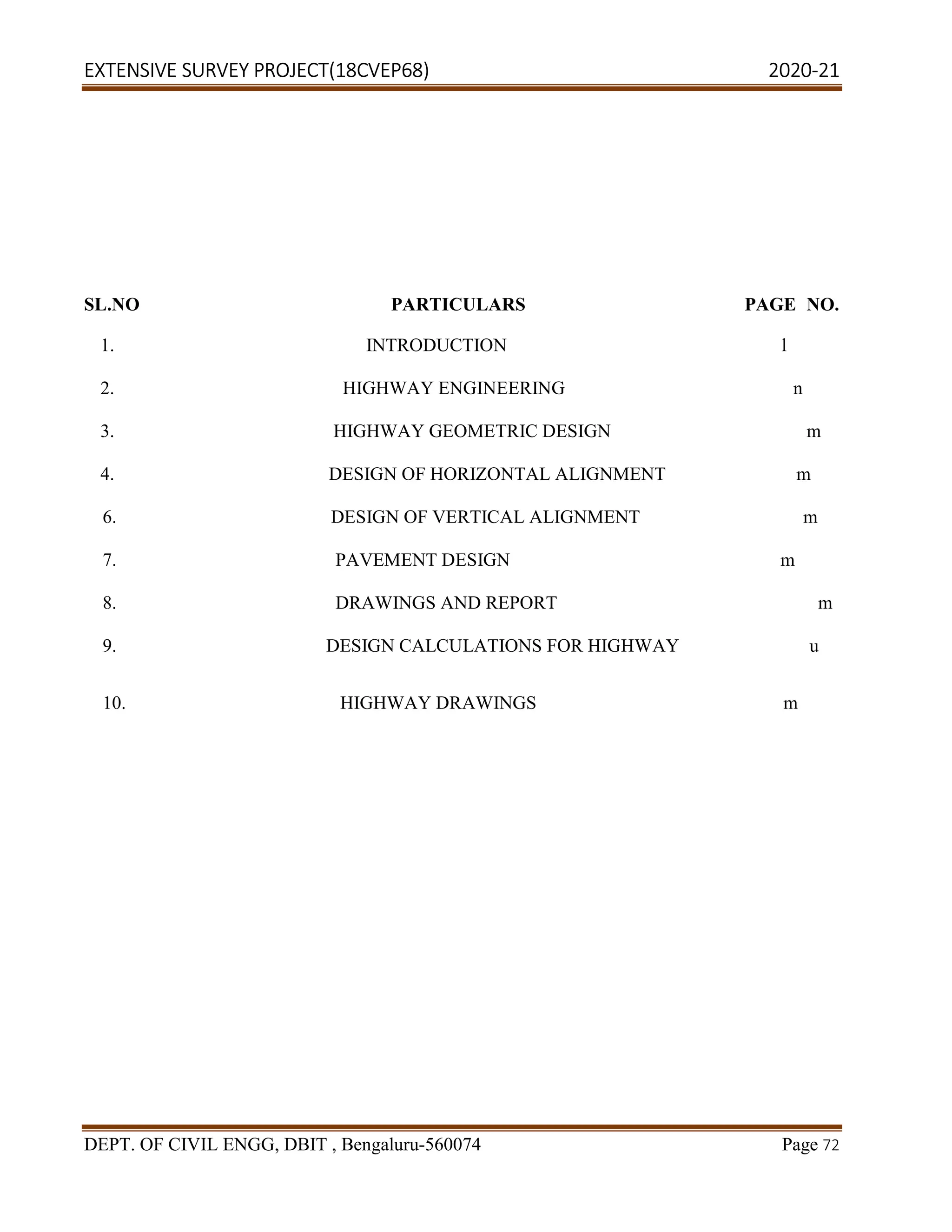 EXTENSIVE SURVEY PROJECT(18CVEP68) 2020-21
DEPT. OF CIVIL ENGG, DBIT , Bengaluru-560074 Page 72
SL.NO PARTICULARS PAGE NO.
1. INTRODUCTION l
2. HIGHWAY ENGINEERING n
3. HIGHWAY GEOMETRIC DESIGN m
4. DESIGN OF HORIZONTAL ALIGNMENT m
6. DESIGN OF VERTICAL ALIGNMENT m
7. PAVEMENT DESIGN m
8. DRAWINGS AND REPORT m
9. DESIGN CALCULATIONS FOR HIGHWAY u
10. HIGHWAY DRAWINGS m
 