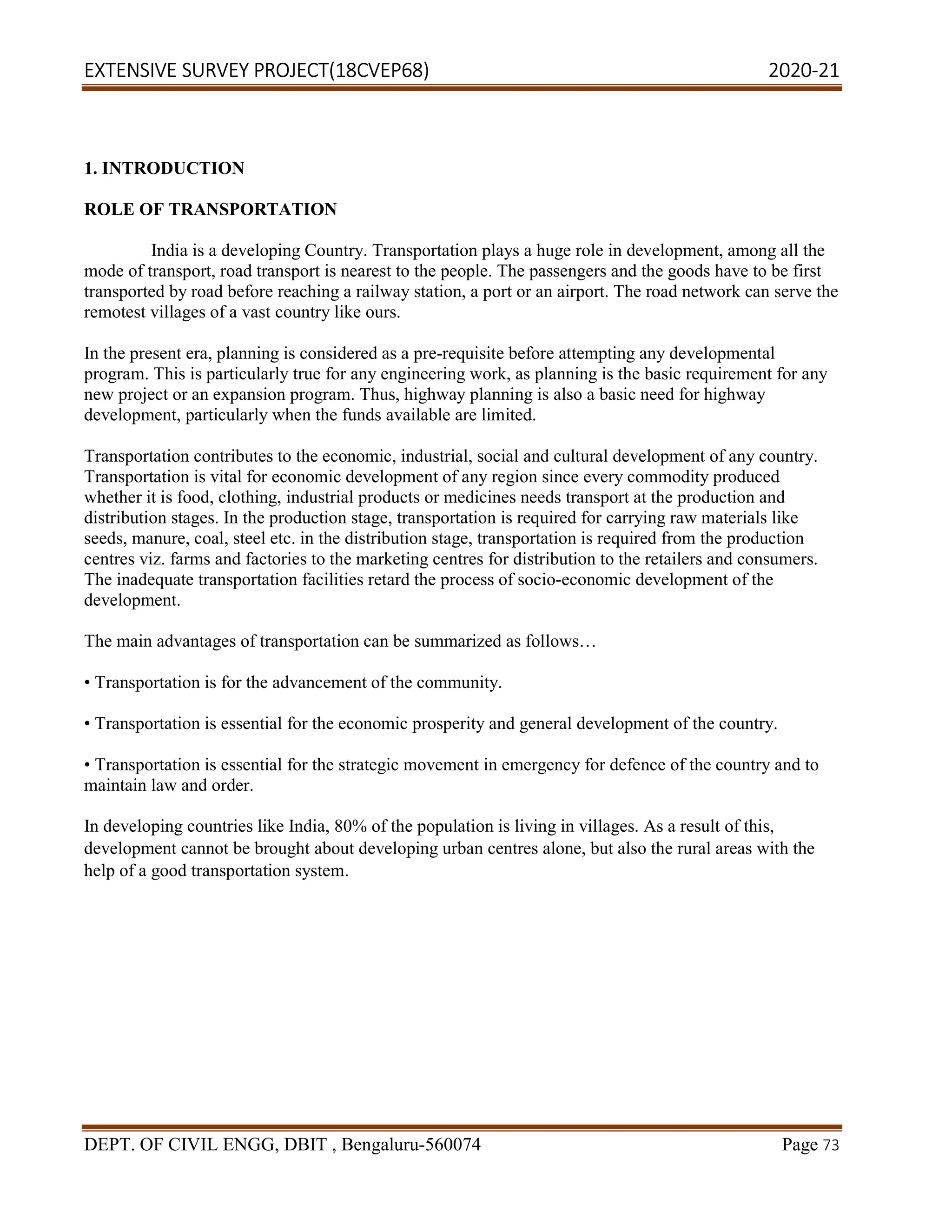 EXTENSIVE SURVEY PROJECT(18CVEP68) 2020-21
DEPT. OF CIVIL ENGG, DBIT , Bengaluru-560074 Page 73
1. INTRODUCTION
ROLE OF TRANSPORTATION
India is a developing Country. Transportation plays a huge role in development, among all the
mode of transport, road transport is nearest to the people. The passengers and the goods have to be first
transported by road before reaching a railway station, a port or an airport. The road network can serve the
remotest villages of a vast country like ours.
In the present era, planning is considered as a pre-requisite before attempting any developmental
program. This is particularly true for any engineering work, as planning is the basic requirement for any
new project or an expansion program. Thus, highway planning is also a basic need for highway
development, particularly when the funds available are limited.
Transportation contributes to the economic, industrial, social and cultural development of any country.
Transportation is vital for economic development of any region since every commodity produced
whether it is food, clothing, industrial products or medicines needs transport at the production and
distribution stages. In the production stage, transportation is required for carrying raw materials like
seeds, manure, coal, steel etc. in the distribution stage, transportation is required from the production
centres viz. farms and factories to the marketing centres for distribution to the retailers and consumers.
The inadequate transportation facilities retard the process of socio-economic development of the
development.
The main advantages of transportation can be summarized as follows…
• Transportation is for the advancement of the community.
• Transportation is essential for the economic prosperity and general development of the country.
• Transportation is essential for the strategic movement in emergency for defence of the country and to
maintain law and order.
In developing countries like India, 80% of the population is living in villages. As a result of this,
development cannot be brought about developing urban centres alone, but also the rural areas with the
help of a good transportation system.
 