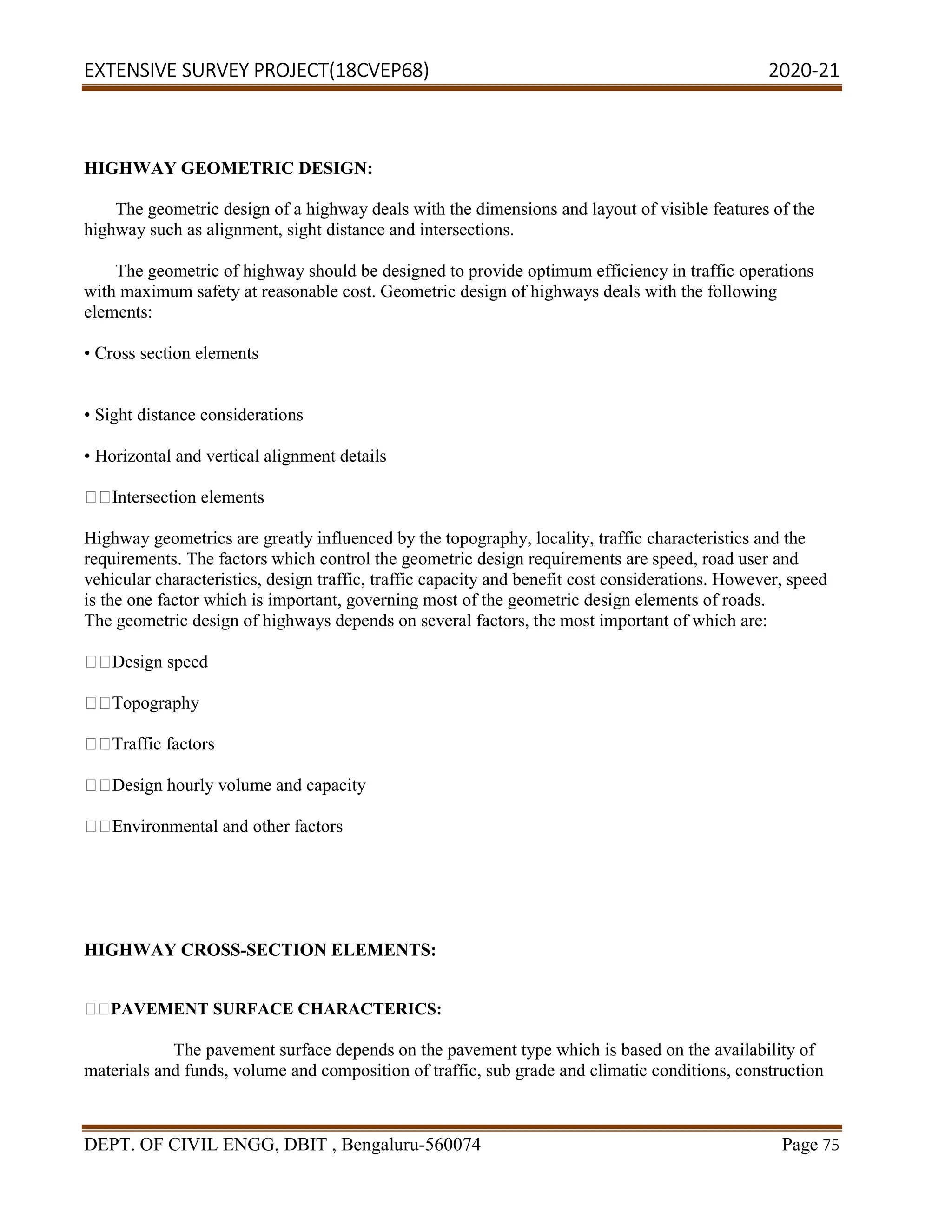 EXTENSIVE SURVEY PROJECT(18CVEP68) 2020-21
DEPT. OF CIVIL ENGG, DBIT , Bengaluru-560074 Page 75
HIGHWAY GEOMETRIC DESIGN:
The geometric design of a highway deals with the dimensions and layout of visible features of the
highway such as alignment, sight distance and intersections.
The geometric of highway should be designed to provide optimum efficiency in traffic operations
with maximum safety at reasonable cost. Geometric design of highways deals with the following
elements:
• Cross section elements
• Sight distance considerations
• Horizontal and vertical alignment details
Intersection elements
Highway geometrics are greatly influenced by the topography, locality, traffic characteristics and the
requirements. The factors which control the geometric design requirements are speed, road user and
vehicular characteristics, design traffic, traffic capacity and benefit cost considerations. However, speed
is the one factor which is important, governing most of the geometric design elements of roads.
The geometric design of highways depends on several factors, the most important of which are:
Design speed
Topography
Traffic factors
Design hourly volume and capacity
Environmental and other factors
HIGHWAY CROSS-SECTION ELEMENTS:
PAVEMENT SURFACE CHARACTERICS:
The pavement surface depends on the pavement type which is based on the availability of
materials and funds, volume and composition of traffic, sub grade and climatic conditions, construction
 