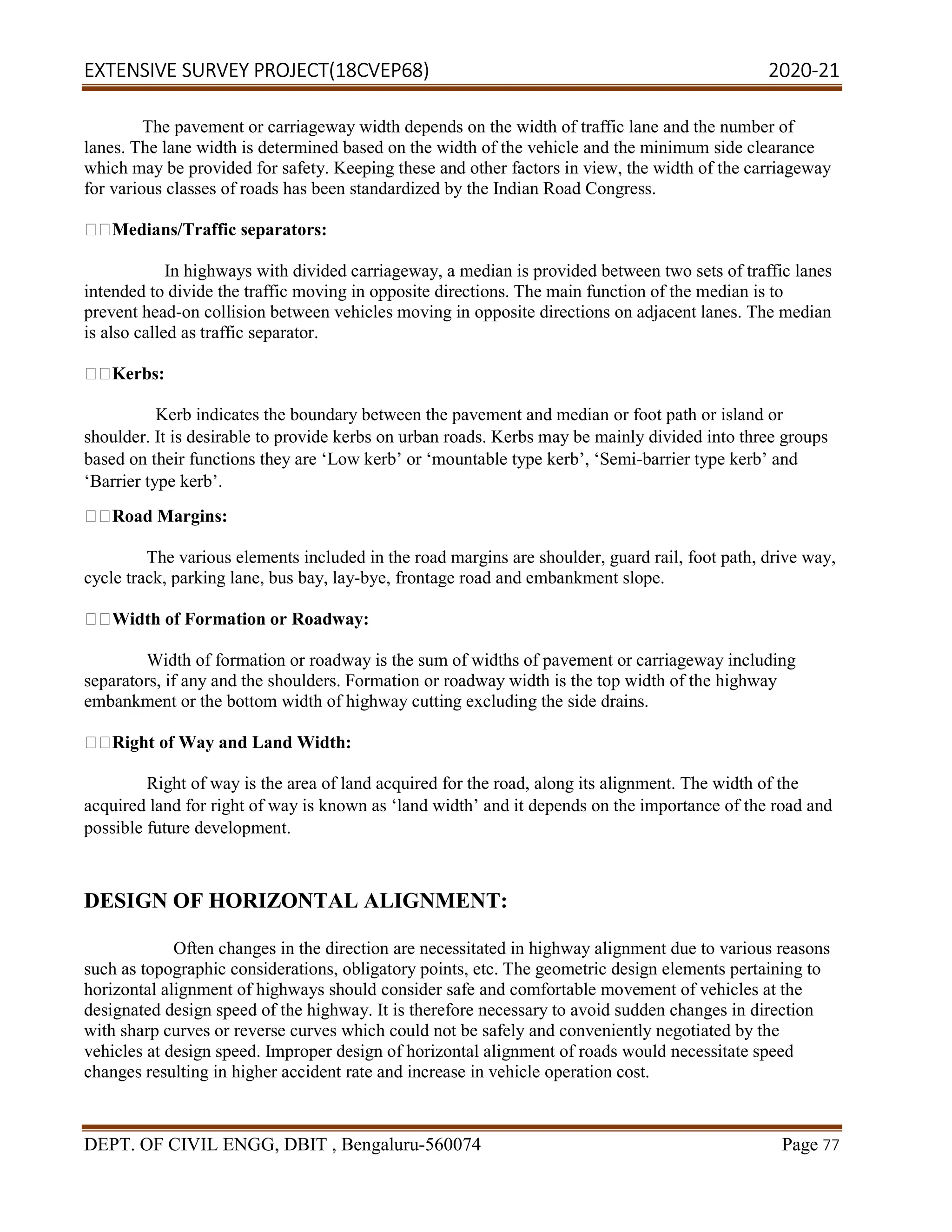 EXTENSIVE SURVEY PROJECT(18CVEP68) 2020-21
DEPT. OF CIVIL ENGG, DBIT , Bengaluru-560074 Page 77
The pavement or carriageway width depends on the width of traffic lane and the number of
lanes. The lane width is determined based on the width of the vehicle and the minimum side clearance
which may be provided for safety. Keeping these and other factors in view, the width of the carriageway
for various classes of roads has been standardized by the Indian Road Congress.
Medians/Traffic separators:
In highways with divided carriageway, a median is provided between two sets of traffic lanes
intended to divide the traffic moving in opposite directions. The main function of the median is to
prevent head-on collision between vehicles moving in opposite directions on adjacent lanes. The median
is also called as traffic separator.
Kerbs:
Kerb indicates the boundary between the pavement and median or foot path or island or
shoulder. It is desirable to provide kerbs on urban roads. Kerbs may be mainly divided into three groups
based on their functions they are ‘Low kerb’ or ‘mountable type kerb’, ‘Semi-barrier type kerb’ and
‘Barrier type kerb’.
Road Margins:
The various elements included in the road margins are shoulder, guard rail, foot path, drive way,
cycle track, parking lane, bus bay, lay-bye, frontage road and embankment slope.
Width of Formation or Roadway:
Width of formation or roadway is the sum of widths of pavement or carriageway including
separators, if any and the shoulders. Formation or roadway width is the top width of the highway
embankment or the bottom width of highway cutting excluding the side drains.
Right of Way and Land Width:
Right of way is the area of land acquired for the road, along its alignment. The width of the
acquired land for right of way is known as ‘land width’ and it depends on the importance of the road and
possible future development.
DESIGN OF HORIZONTAL ALIGNMENT:
Often changes in the direction are necessitated in highway alignment due to various reasons
such as topographic considerations, obligatory points, etc. The geometric design elements pertaining to
horizontal alignment of highways should consider safe and comfortable movement of vehicles at the
designated design speed of the highway. It is therefore necessary to avoid sudden changes in direction
with sharp curves or reverse curves which could not be safely and conveniently negotiated by the
vehicles at design speed. Improper design of horizontal alignment of roads would necessitate speed
changes resulting in higher accident rate and increase in vehicle operation cost.
 
