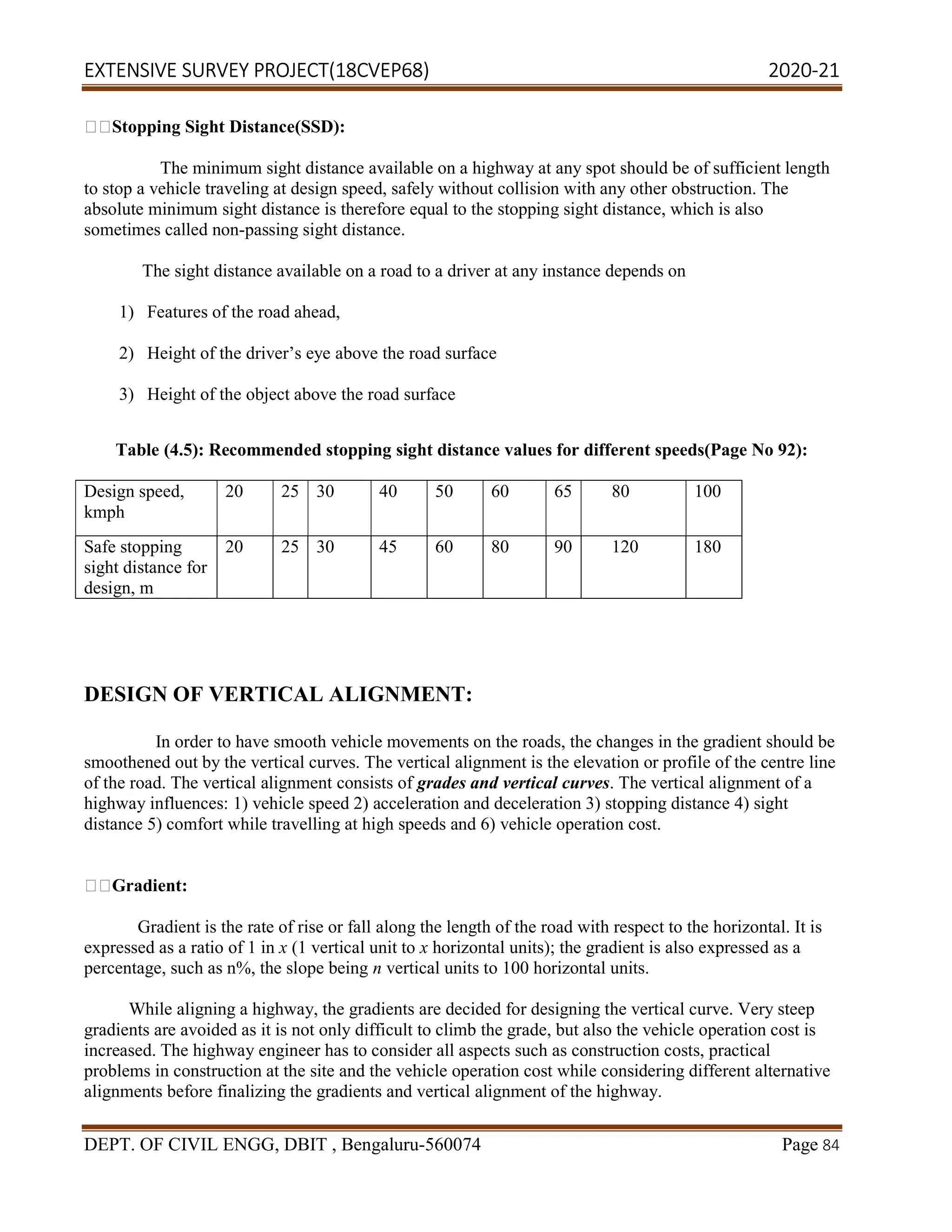 EXTENSIVE SURVEY PROJECT(18CVEP68) 2020-21
DEPT. OF CIVIL ENGG, DBIT , Bengaluru-560074 Page 84
Stopping Sight Distance(SSD):
The minimum sight distance available on a highway at any spot should be of sufficient length
to stop a vehicle traveling at design speed, safely without collision with any other obstruction. The
absolute minimum sight distance is therefore equal to the stopping sight distance, which is also
sometimes called non-passing sight distance.
The sight distance available on a road to a driver at any instance depends on
1) Features of the road ahead,
2) Height of the driver’s eye above the road surface
3) Height of the object above the road surface
Table (4.5): Recommended stopping sight distance values for different speeds(Page No 92):
Design speed,
kmph
20 25 30 40 50 60 65 80 100
Safe stopping
sight distance for
design, m
20 25 30 45 60 80 90 120 180
DESIGN OF VERTICAL ALIGNMENT:
In order to have smooth vehicle movements on the roads, the changes in the gradient should be
smoothened out by the vertical curves. The vertical alignment is the elevation or profile of the centre line
of the road. The vertical alignment consists of grades and vertical curves. The vertical alignment of a
highway influences: 1) vehicle speed 2) acceleration and deceleration 3) stopping distance 4) sight
distance 5) comfort while travelling at high speeds and 6) vehicle operation cost.
Gradient:
Gradient is the rate of rise or fall along the length of the road with respect to the horizontal. It is
expressed as a ratio of 1 in x (1 vertical unit to x horizontal units); the gradient is also expressed as a
percentage, such as n%, the slope being n vertical units to 100 horizontal units.
While aligning a highway, the gradients are decided for designing the vertical curve. Very steep
gradients are avoided as it is not only difficult to climb the grade, but also the vehicle operation cost is
increased. The highway engineer has to consider all aspects such as construction costs, practical
problems in construction at the site and the vehicle operation cost while considering different alternative
alignments before finalizing the gradients and vertical alignment of the highway.
 