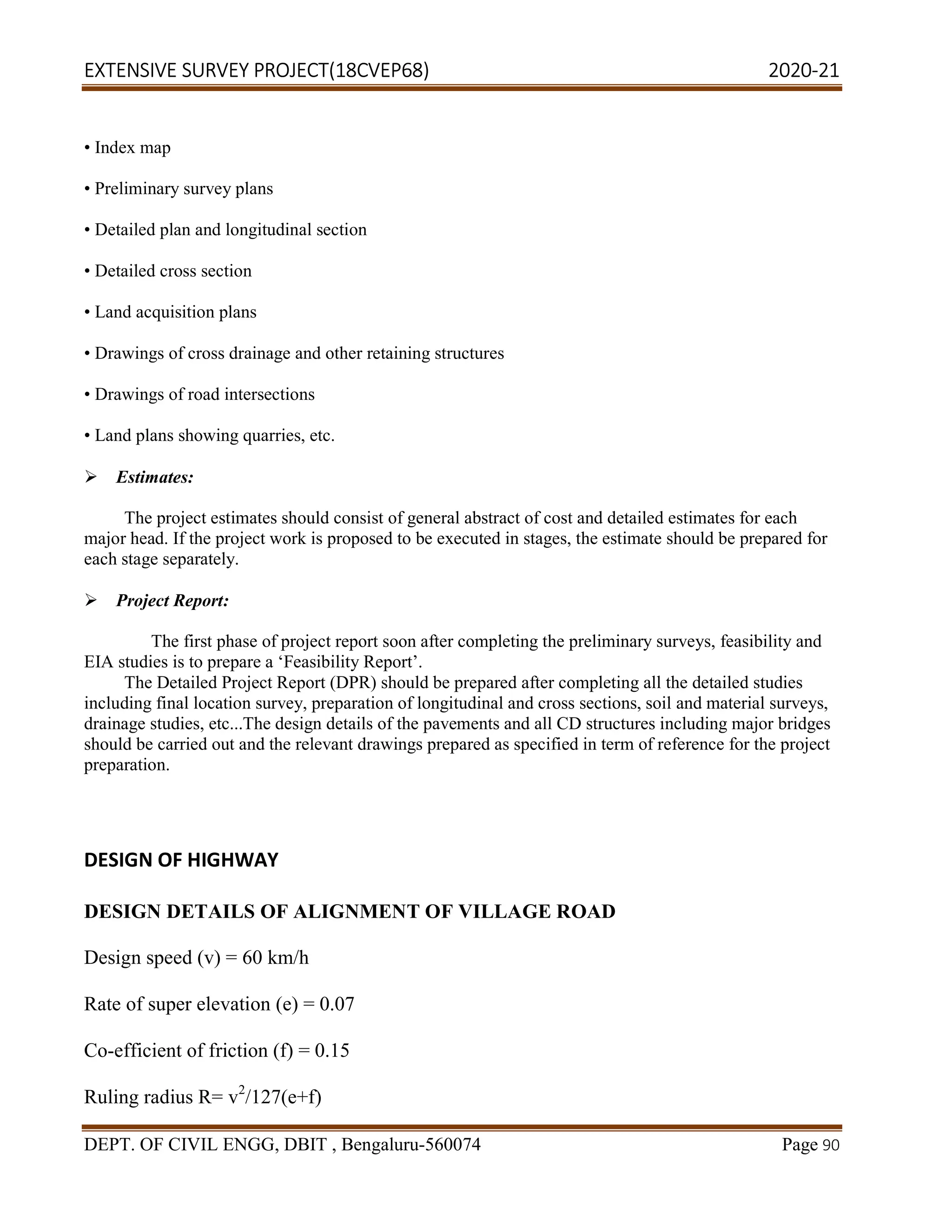 EXTENSIVE SURVEY PROJECT(18CVEP68) 2020-21
DEPT. OF CIVIL ENGG, DBIT , Bengaluru-560074 Page 90
• Index map
• Preliminary survey plans
• Detailed plan and longitudinal section
• Detailed cross section
• Land acquisition plans
• Drawings of cross drainage and other retaining structures
• Drawings of road intersections
• Land plans showing quarries, etc.

Estimates:
The project estimates should consist of general abstract of cost and detailed estimates for each
major head. If the project work is proposed to be executed in stages, the estimate should be prepared for
each stage separately.
Project Report:
The first phase of project report soon after completing the preliminary surveys, feasibility and
EIA studies is to prepare a ‘Feasibility Report’.
The Detailed Project Report (DPR) should be prepared after completing all the detailed studies
including final location survey, preparation of longitudinal and cross sections, soil and material surveys,
drainage studies, etc...The design details of the pavements and all CD structures including major bridges
should be carried out and the relevant drawings prepared as specified in term of reference for the project
preparation.
DESIGN OF HIGHWAY
DESIGN DETAILS OF ALIGNMENT OF VILLAGE ROAD
Design speed (v) = 60 km/h
Rate of super elevation (e) = 0.07
Co-efficient of friction (f) = 0.15
Ruling radius R= v2
/127(e+f)
 