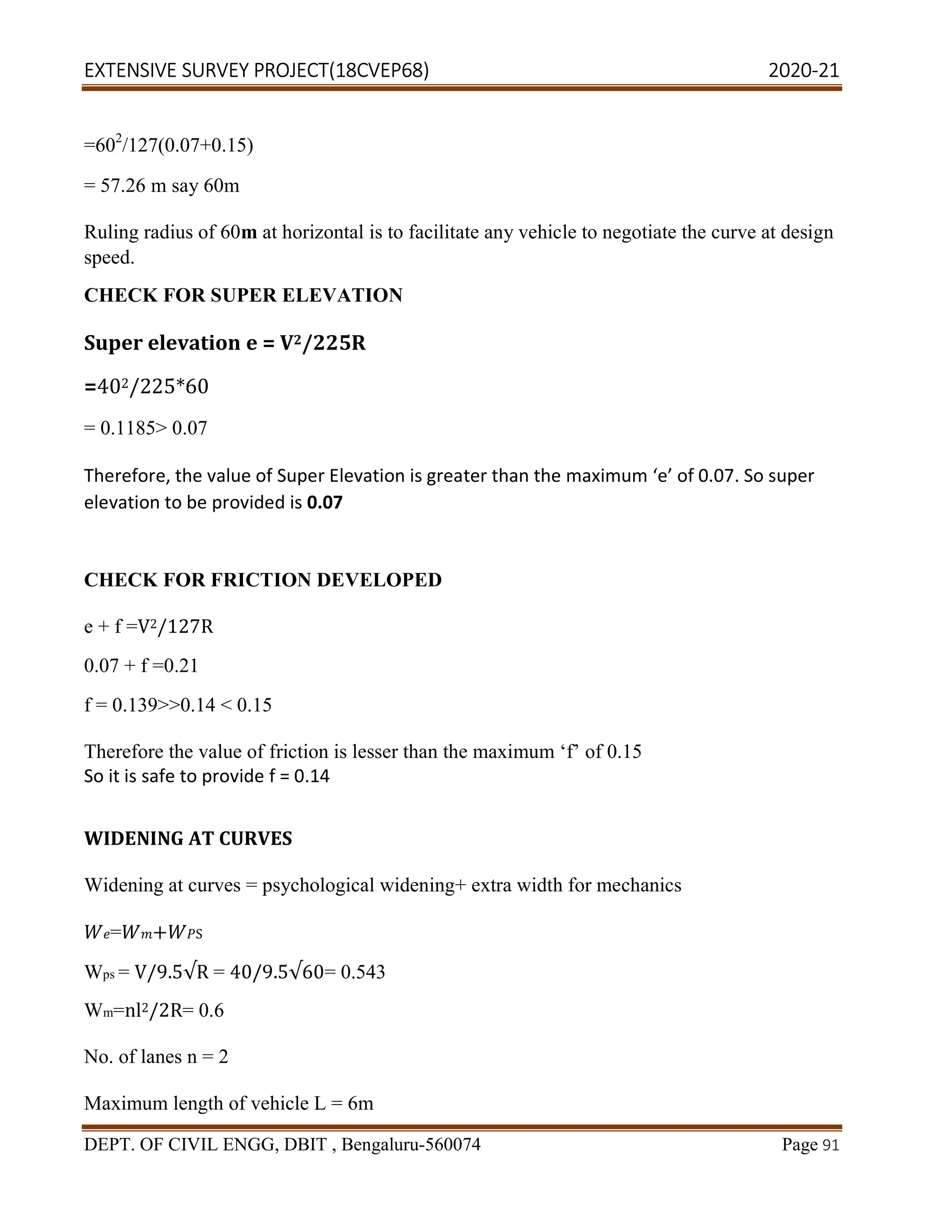 EXTENSIVE SURVEY PROJECT(18CVEP68) 2020-21
DEPT. OF CIVIL ENGG, DBIT , Bengaluru-560074 Page 91
=602
/127(0.07+0.15)
= 57.26 m say 60m
Ruling radius of 60m at horizontal is to facilitate any vehicle to negotiate the curve at design
speed.
CHECK FOR SUPER ELEVATION
Super elevation e = V2/225R
=402/225*60
= 0.1185> 0.07
Therefore, the value of Super Elevation is greater than the maximum ‘e’ of 0.07. So super
elevation to be provided is 0.07
CHECK FOR FRICTION DEVELOPED
e + f =V2/127R
0.07 + f =0.21
f = 0.139>>0.14 < 0.15
Therefore the value of friction is lesser than the maximum ‘f’ of 0.15
So it is safe to provide f = 0.14
WIDENING AT CURVES
Widening at curves = psychological widening+ extra width for mechanics
= + S
Wps = V/9.5√R = 40/9.5√60= 0.543
Wm=nl2/2R= 0.6
No. of lanes n = 2
Maximum length of vehicle L = 6m
 
