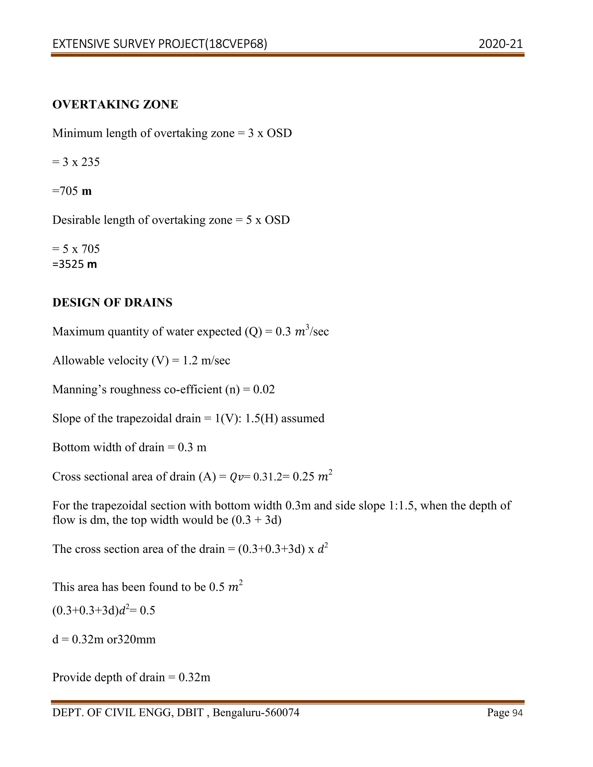 EXTENSIVE SURVEY PROJECT(18CVEP68) 2020-21
DEPT. OF CIVIL ENGG, DBIT , Bengaluru-560074 Page 94
OVERTAKING ZONE
Minimum length of overtaking zone = 3 x OSD
= 3 x 235
=705 m
Desirable length of overtaking zone = 5 x OSD
= 5 x 705
=3525 m
DESIGN OF DRAINS
Maximum quantity of water expected (Q) = 0.3 3
/sec
Allowable velocity (V) = 1.2 m/sec
Manning’s roughness co-efficient (n) = 0.02
Slope of the trapezoidal drain = 1(V): 1.5(H) assumed
Bottom width of drain = 0.3 m
Cross sectional area of drain (A) = = 0.31.2= 0.25 2
For the trapezoidal section with bottom width 0.3m and side slope 1:1.5, when the depth of
flow is dm, the top width would be (0.3 + 3d)
The cross section area of the drain = (0.3+0.3+3d) x 2
This area has been found to be 0.5 2
(0.3+0.3+3d) 2
= 0.5
d = 0.32m or320mm
Provide depth of drain = 0.32m
 