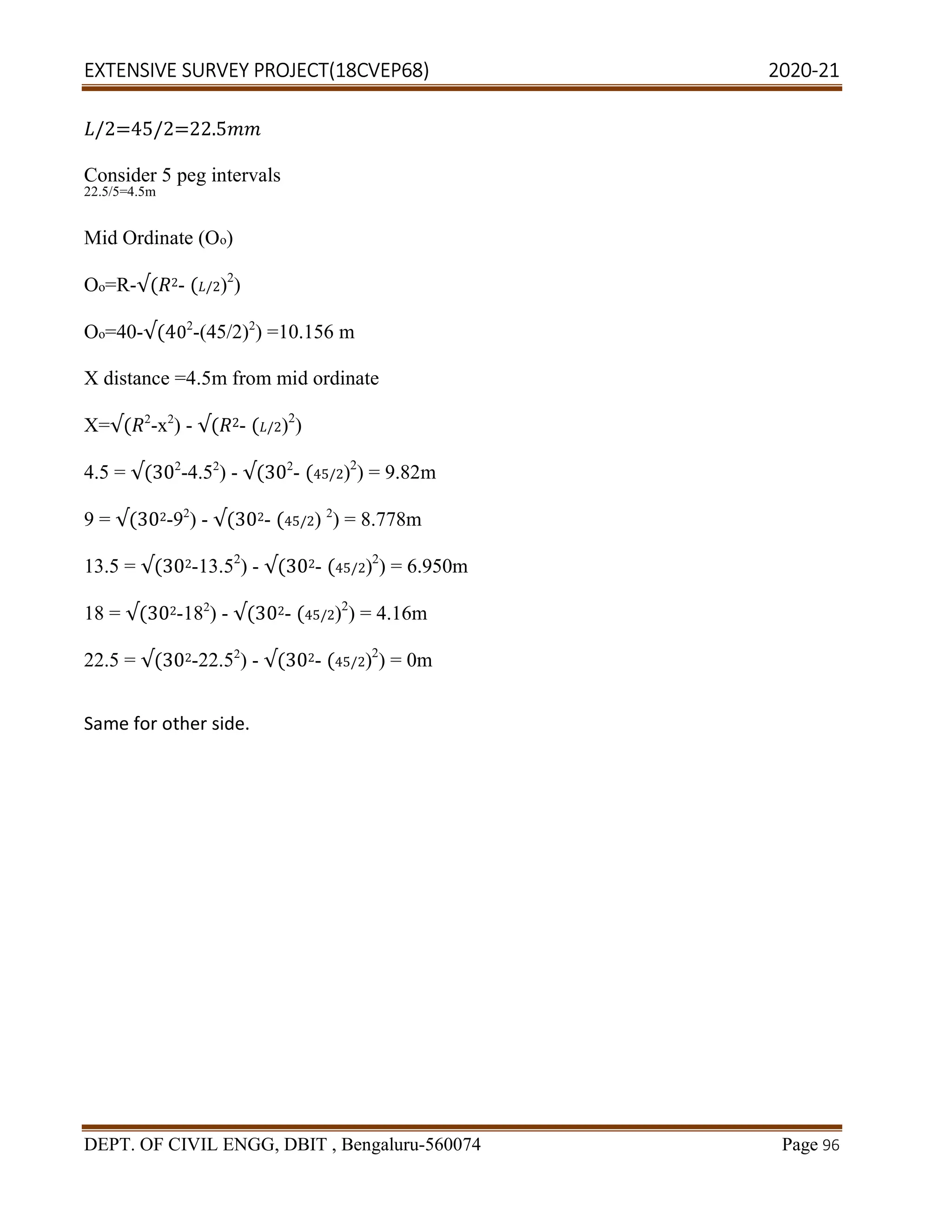 EXTENSIVE SURVEY PROJECT(18CVEP68) 2020-21
DEPT. OF CIVIL ENGG, DBIT , Bengaluru-560074 Page 96
/2=45/2=22.5
Consider 5 peg intervals
22.5/5=4.5m
Mid Ordinate (Oo)
Oo=R-√( 2- ( /2)2
)
Oo=40-√(402
-(45/2)2
) =10.156 m
X distance =4.5m from mid ordinate
X=√( 2
-x2
) - √( 2- ( /2)2
)
4.5 = √(302
-4.52
) - √(302
- (45/2)2
) = 9.82m
9 = √(302-92
) - √(302- (45/2) 2
) = 8.778m
13.5 = √(302-13.52
) - √(302- (45/2)2
) = 6.950m
18 = √(302-182
) - √(302- (45/2)2
) = 4.16m
22.5 = √(302-22.52
) - √(302- (45/2)2
) = 0m
Same for other side.
 
