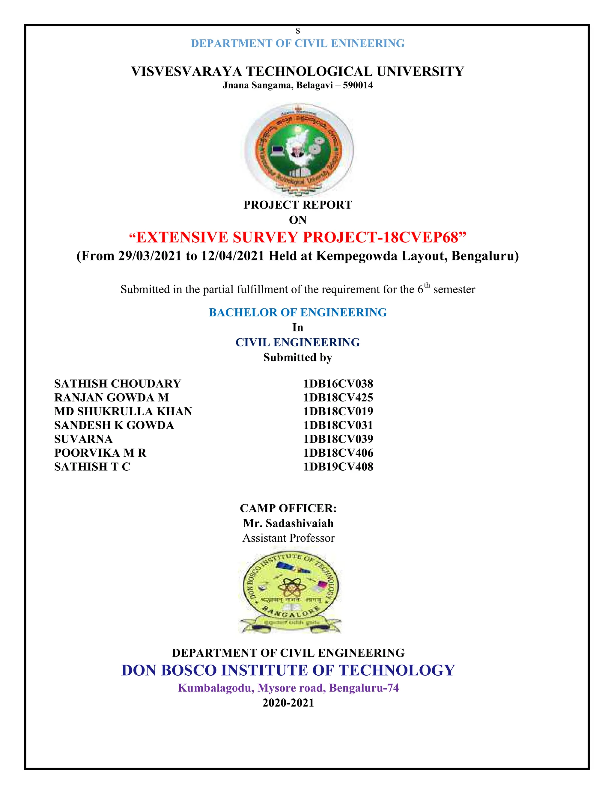 s
DEPARTMENT OF CIVIL ENINEERING
VISVESVARAYA TECHNOLOGICAL UNIVERSITY
Jnana Sangama, Belagavi – 590014
PROJECT REPORT
ON
“EXTENSIVE SURVEY PROJECT-18CVEP68”
(From 29/03/2021 to 12/04/2021 Held at Kempegowda Layout, Bengaluru)
Submitted in the partial fulfillment of the requirement for the 6th
semester
BACHELOR OF ENGINEERING
In
CIVIL ENGINEERING
Submitted by
SATHISH CHOUDARY 1DB16CV038
RANJAN GOWDA M 1DB18CV425
MD SHUKRULLA KHAN 1DB18CV019
SANDESH K GOWDA 1DB18CV031
SUVARNA 1DB18CV039
POORVIKA M R 1DB18CV406
SATHISH T C 1DB19CV408
CAMP OFFICER:
Mr. Sadashivaiah
Assistant Professor
DEPARTMENT OF CIVIL ENGINEERING
DON BOSCO INSTITUTE OF TECHNOLOGY
Kumbalagodu, Mysore road, Bengaluru-74
2020-2021
 