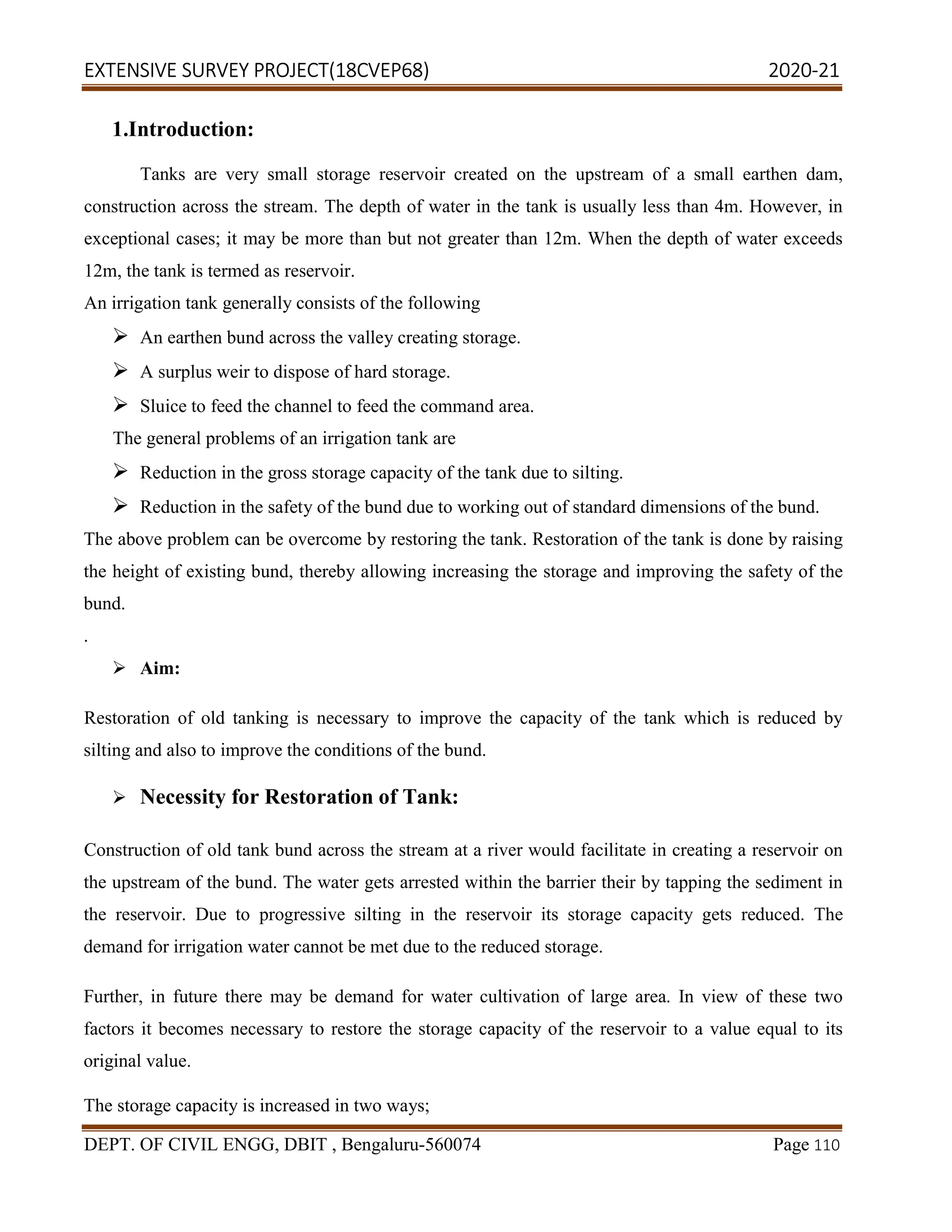 EXTENSIVE SURVEY PROJECT(18CVEP68) 2020-21
DEPT. OF CIVIL ENGG, DBIT , Bengaluru-560074 Page 110
1.Introduction:
Tanks are very small storage reservoir created on the upstream of a small earthen dam,
construction across the stream. The depth of water in the tank is usually less than 4m. However, in
exceptional cases; it may be more than but not greater than 12m. When the depth of water exceeds
12m, the tank is termed as reservoir.
An irrigation tank generally consists of the following
 An earthen bund across the valley creating storage.
 A surplus weir to dispose of hard storage.
 Sluice to feed the channel to feed the command area.
The general problems of an irrigation tank are
 Reduction in the gross storage capacity of the tank due to silting.
 Reduction in the safety of the bund due to working out of standard dimensions of the bund.
The above problem can be overcome by restoring the tank. Restoration of the tank is done by raising
the height of existing bund, thereby allowing increasing the storage and improving the safety of the
bund.
.
 Aim:
Restoration of old tanking is necessary to improve the capacity of the tank which is reduced by
silting and also to improve the conditions of the bund.
 Necessity for Restoration of Tank:
Construction of old tank bund across the stream at a river would facilitate in creating a reservoir on
the upstream of the bund. The water gets arrested within the barrier their by tapping the sediment in
the reservoir. Due to progressive silting in the reservoir its storage capacity gets reduced. The
demand for irrigation water cannot be met due to the reduced storage.
Further, in future there may be demand for water cultivation of large area. In view of these two
factors it becomes necessary to restore the storage capacity of the reservoir to a value equal to its
original value.
The storage capacity is increased in two ways;
 