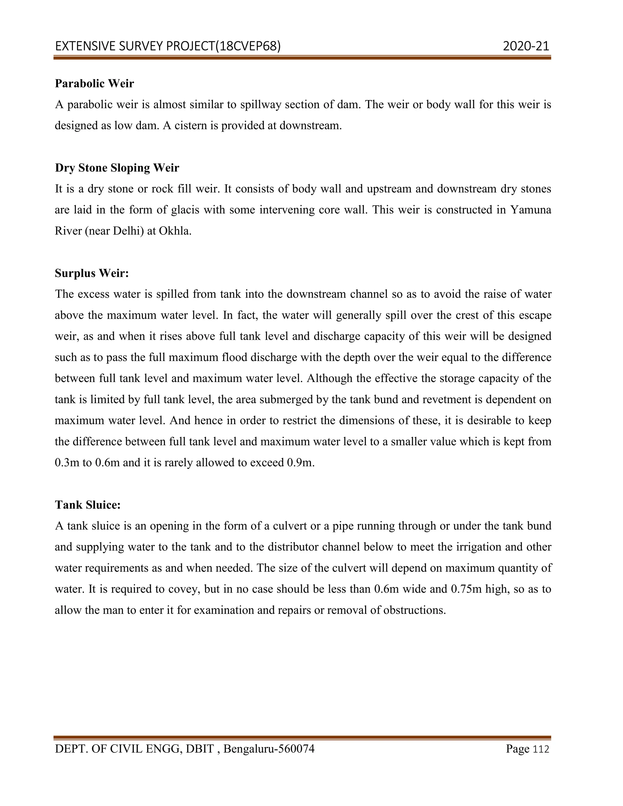 EXTENSIVE SURVEY PROJECT(18CVEP68) 2020-21
DEPT. OF CIVIL ENGG, DBIT , Bengaluru-560074 Page 112
Parabolic Weir
A parabolic weir is almost similar to spillway section of dam. The weir or body wall for this weir is
designed as low dam. A cistern is provided at downstream.
Dry Stone Sloping Weir
It is a dry stone or rock fill weir. It consists of body wall and upstream and downstream dry stones
are laid in the form of glacis with some intervening core wall. This weir is constructed in Yamuna
River (near Delhi) at Okhla.
Surplus Weir:
The excess water is spilled from tank into the downstream channel so as to avoid the raise of water
above the maximum water level. In fact, the water will generally spill over the crest of this escape
weir, as and when it rises above full tank level and discharge capacity of this weir will be designed
such as to pass the full maximum flood discharge with the depth over the weir equal to the difference
between full tank level and maximum water level. Although the effective the storage capacity of the
tank is limited by full tank level, the area submerged by the tank bund and revetment is dependent on
maximum water level. And hence in order to restrict the dimensions of these, it is desirable to keep
the difference between full tank level and maximum water level to a smaller value which is kept from
0.3m to 0.6m and it is rarely allowed to exceed 0.9m.
Tank Sluice:
A tank sluice is an opening in the form of a culvert or a pipe running through or under the tank bund
and supplying water to the tank and to the distributor channel below to meet the irrigation and other
water requirements as and when needed. The size of the culvert will depend on maximum quantity of
water. It is required to covey, but in no case should be less than 0.6m wide and 0.75m high, so as to
allow the man to enter it for examination and repairs or removal of obstructions.
 