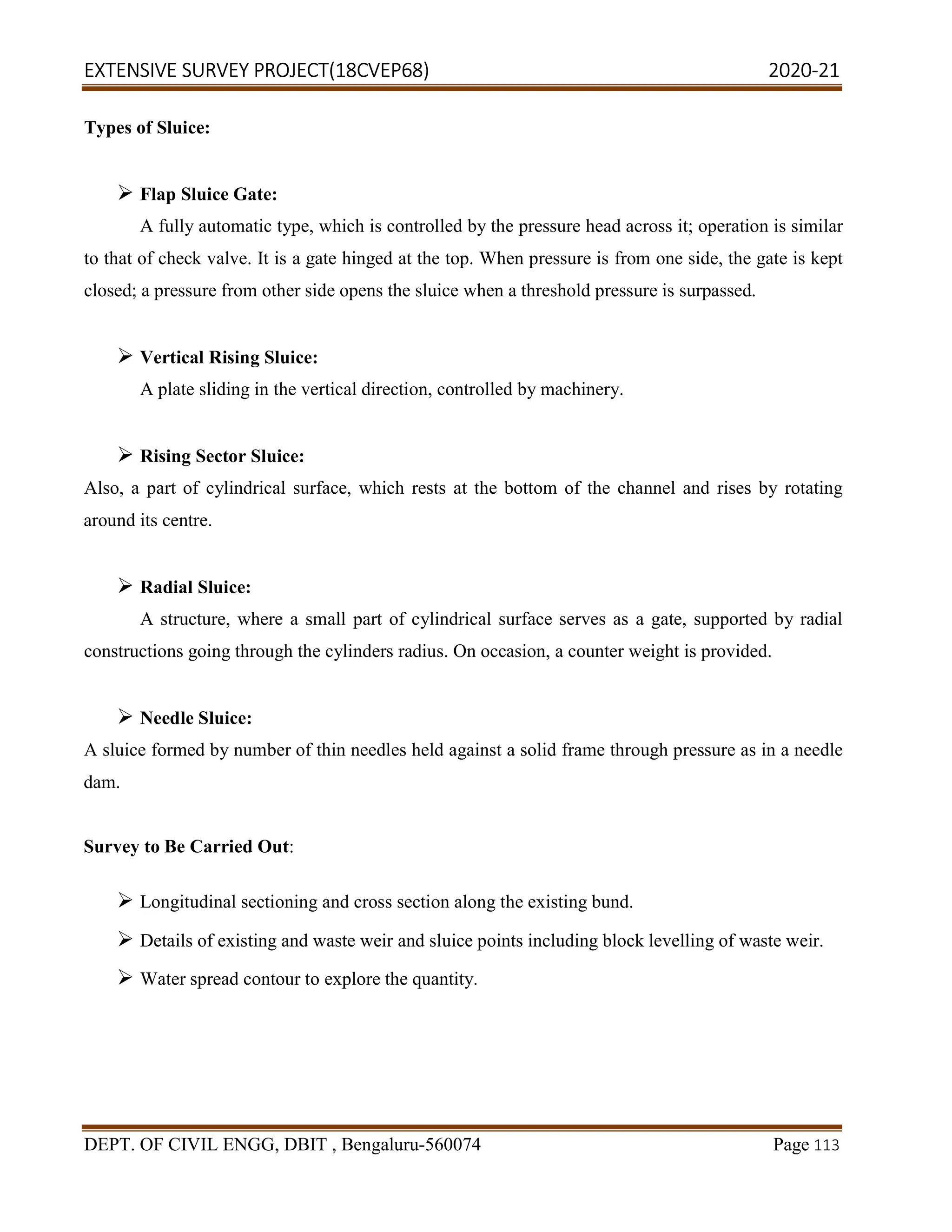 EXTENSIVE SURVEY PROJECT(18CVEP68) 2020-21
DEPT. OF CIVIL ENGG, DBIT , Bengaluru-560074 Page 113
Types of Sluice:
 Flap Sluice Gate:
A fully automatic type, which is controlled by the pressure head across it; operation is similar
to that of check valve. It is a gate hinged at the top. When pressure is from one side, the gate is kept
closed; a pressure from other side opens the sluice when a threshold pressure is surpassed.
 Vertical Rising Sluice:
A plate sliding in the vertical direction, controlled by machinery.
 Rising Sector Sluice:
Also, a part of cylindrical surface, which rests at the bottom of the channel and rises by rotating
around its centre.
 Radial Sluice:
A structure, where a small part of cylindrical surface serves as a gate, supported by radial
constructions going through the cylinders radius. On occasion, a counter weight is provided.
 Needle Sluice:
A sluice formed by number of thin needles held against a solid frame through pressure as in a needle
dam.
Survey to Be Carried Out:
 Longitudinal sectioning and cross section along the existing bund.
 Details of existing and waste weir and sluice points including block levelling of waste weir.
 Water spread contour to explore the quantity.
 
