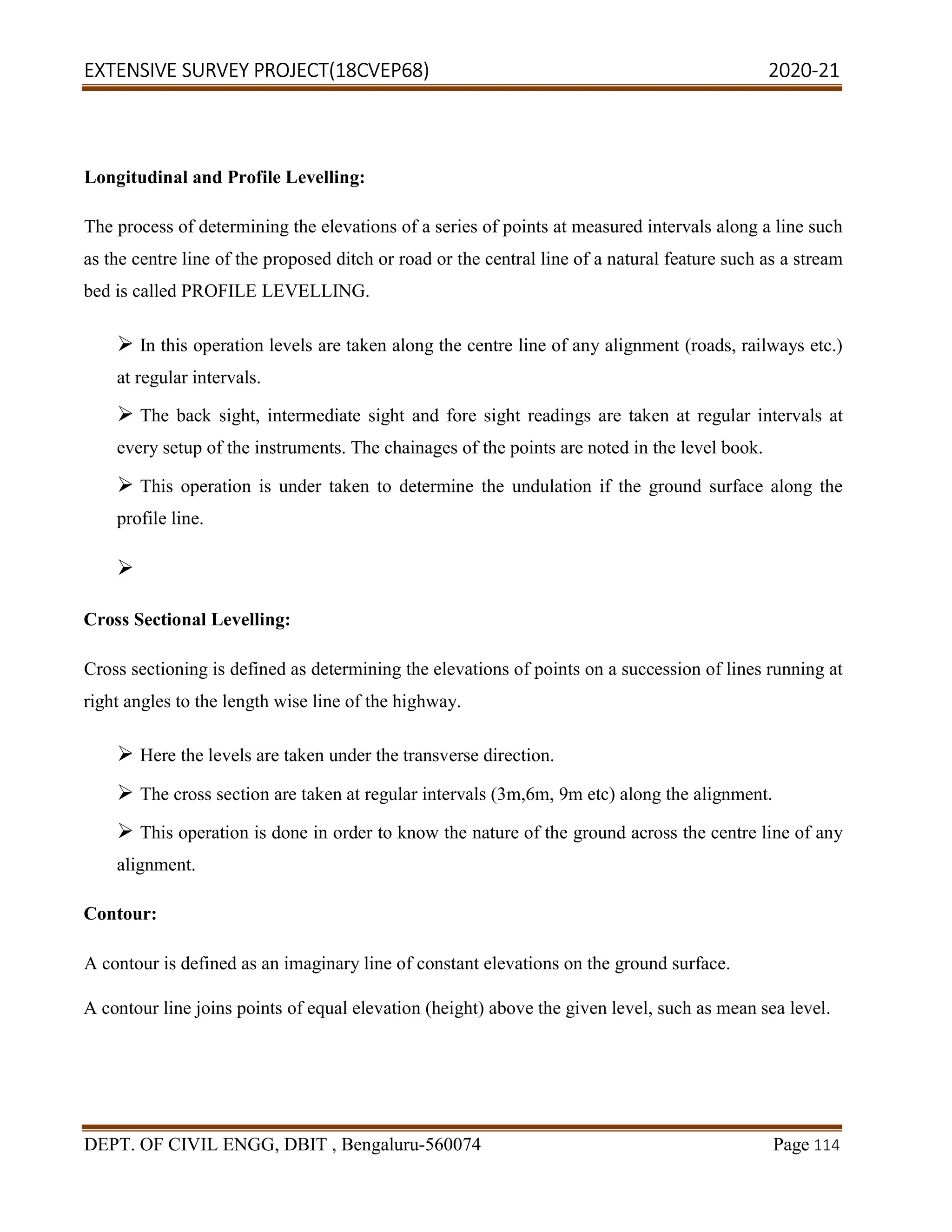 EXTENSIVE SURVEY PROJECT(18CVEP68) 2020-21
DEPT. OF CIVIL ENGG, DBIT , Bengaluru-560074 Page 114
Longitudinal and Profile Levelling:
The process of determining the elevations of a series of points at measured intervals along a line such
as the centre line of the proposed ditch or road or the central line of a natural feature such as a stream
bed is called PROFILE LEVELLING.
 In this operation levels are taken along the centre line of any alignment (roads, railways etc.)
at regular intervals.
 The back sight, intermediate sight and fore sight readings are taken at regular intervals at
every setup of the instruments. The chainages of the points are noted in the level book.
 This operation is under taken to determine the undulation if the ground surface along the
profile line.

Cross Sectional Levelling:
Cross sectioning is defined as determining the elevations of points on a succession of lines running at
right angles to the length wise line of the highway.
 Here the levels are taken under the transverse direction.
 The cross section are taken at regular intervals (3m,6m, 9m etc) along the alignment.
 This operation is done in order to know the nature of the ground across the centre line of any
alignment.
Contour:
A contour is defined as an imaginary line of constant elevations on the ground surface.
A contour line joins points of equal elevation (height) above the given level, such as mean sea level.
 