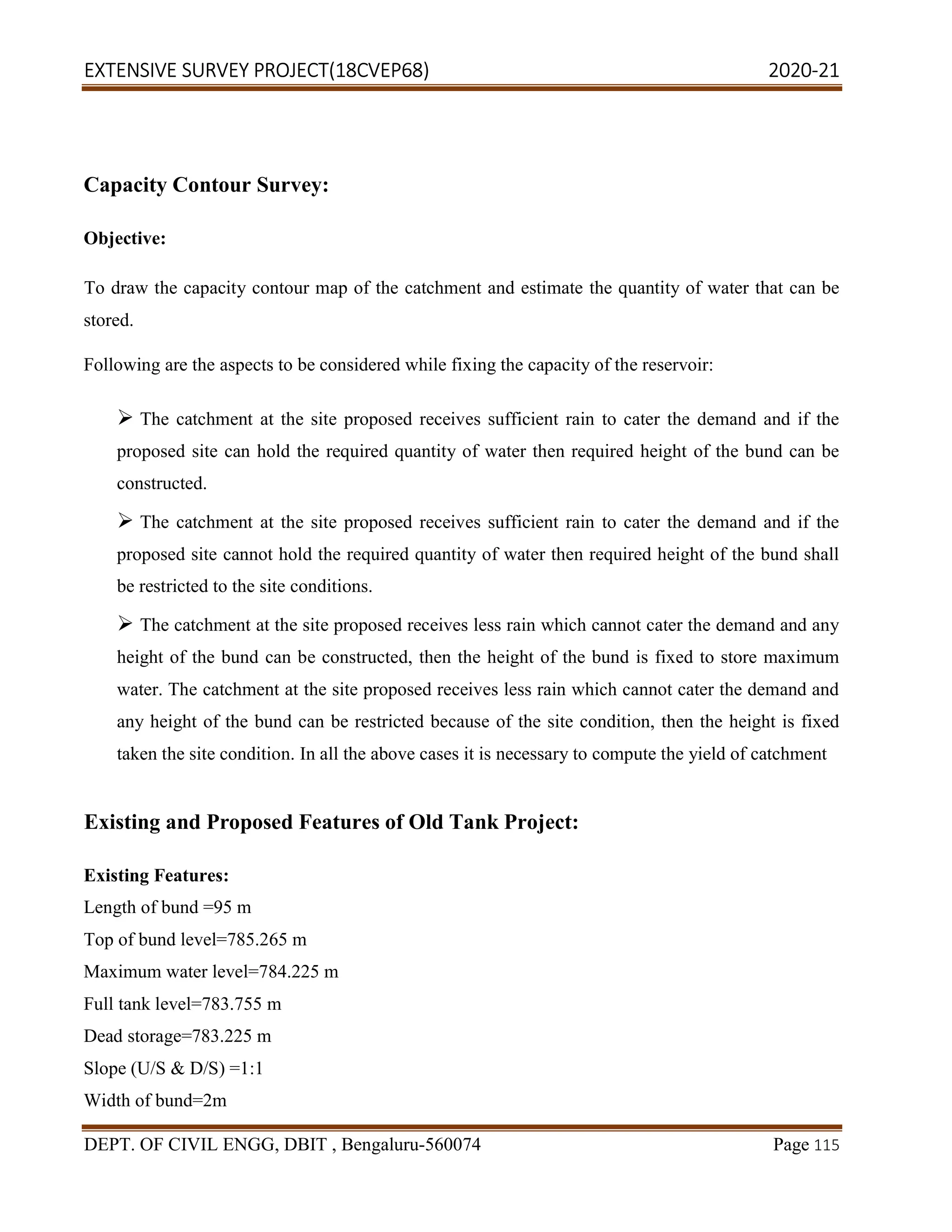 EXTENSIVE SURVEY PROJECT(18CVEP68) 2020-21
DEPT. OF CIVIL ENGG, DBIT , Bengaluru-560074 Page 115
Capacity Contour Survey:
Objective:
To draw the capacity contour map of the catchment and estimate the quantity of water that can be
stored.
Following are the aspects to be considered while fixing the capacity of the reservoir:
 The catchment at the site proposed receives sufficient rain to cater the demand and if the
proposed site can hold the required quantity of water then required height of the bund can be
constructed.
 The catchment at the site proposed receives sufficient rain to cater the demand and if the
proposed site cannot hold the required quantity of water then required height of the bund shall
be restricted to the site conditions.
 The catchment at the site proposed receives less rain which cannot cater the demand and any
height of the bund can be constructed, then the height of the bund is fixed to store maximum
water. The catchment at the site proposed receives less rain which cannot cater the demand and
any height of the bund can be restricted because of the site condition, then the height is fixed
taken the site condition. In all the above cases it is necessary to compute the yield of catchment
Existing and Proposed Features of Old Tank Project:
Existing Features:
Length of bund =95 m
Top of bund level=785.265 m
Maximum water level=784.225 m
Full tank level=783.755 m
Dead storage=783.225 m
Slope (U/S & D/S) =1:1
Width of bund=2m
 
