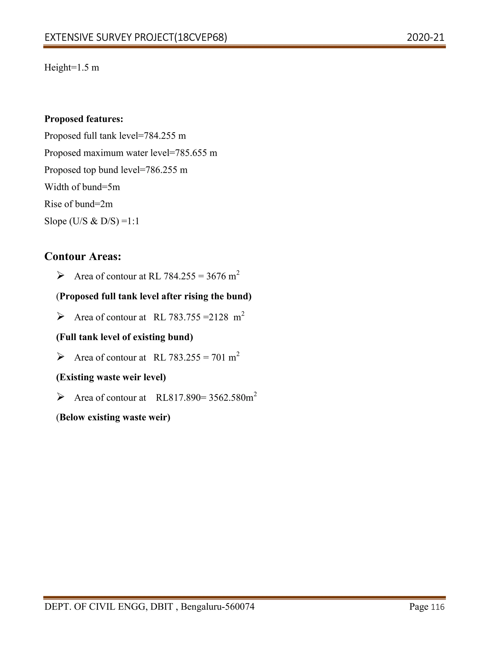 EXTENSIVE SURVEY PROJECT(18CVEP68) 2020-21
DEPT. OF CIVIL ENGG, DBIT , Bengaluru-560074 Page 116
Height=1.5 m
Proposed features:
Proposed full tank level=784.255 m
Proposed maximum water level=785.655 m
Proposed top bund level=786.255 m
Width of bund=5m
Rise of bund=2m
Slope (U/S & D/S) =1:1
Contour Areas:
 Area of contour at RL 784.255 = 3676 m2
(Proposed full tank level after rising the bund)
 Area of contour at RL 783.755 =2128 m2
(Full tank level of existing bund)
 Area of contour at RL 783.255 = 701 m2
(Existing waste weir level)
 Area of contour at RL817.890= 3562.580m2
(Below existing waste weir)
 