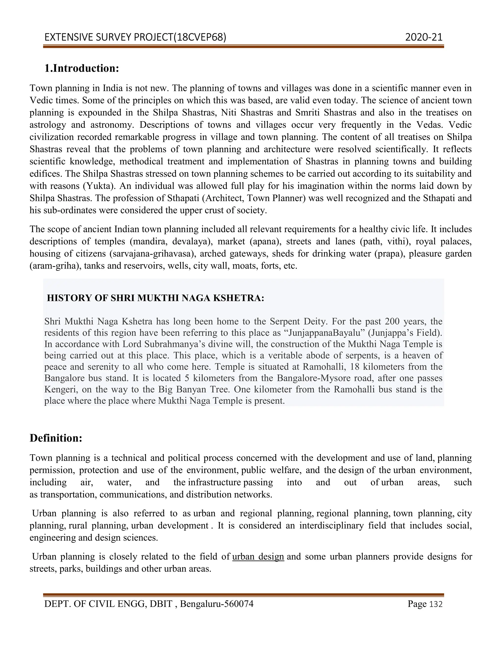 EXTENSIVE SURVEY PROJECT(18CVEP68) 2020-21
DEPT. OF CIVIL ENGG, DBIT , Bengaluru-560074 Page 132
1.Introduction:
Town planning in India is not new. The planning of towns and villages was done in a scientific manner even in
Vedic times. Some of the principles on which this was based, are valid even today. The science of ancient town
planning is expounded in the Shilpa Shastras, Niti Shastras and Smriti Shastras and also in the treatises on
astrology and astronomy. Descriptions of towns and villages occur very frequently in the Vedas. Vedic
civilization recorded remarkable progress in village and town planning. The content of all treatises on Shilpa
Shastras reveal that the problems of town planning and architecture were resolved scientifically. It reflects
scientific knowledge, methodical treatment and implementation of Shastras in planning towns and building
edifices. The Shilpa Shastras stressed on town planning schemes to be carried out according to its suitability and
with reasons (Yukta). An individual was allowed full play for his imagination within the norms laid down by
Shilpa Shastras. The profession of Sthapati (Architect, Town Planner) was well recognized and the Sthapati and
his sub-ordinates were considered the upper crust of society.
The scope of ancient Indian town planning included all relevant requirements for a healthy civic life. It includes
descriptions of temples (mandira, devalaya), market (apana), streets and lanes (path, vithi), royal palaces,
housing of citizens (sarvajana-grihavasa), arched gateways, sheds for drinking water (prapa), pleasure garden
(aram-griha), tanks and reservoirs, wells, city wall, moats, forts, etc.
HISTORY OF SHRI MUKTHI NAGA KSHETRA:
Shri Mukthi Naga Kshetra has long been home to the Serpent Deity. For the past 200 years, the
residents of this region have been referring to this place as “JunjappanaBayalu” (Junjappa’s Field).
In accordance with Lord Subrahmanya’s divine will, the construction of the Mukthi Naga Temple is
being carried out at this place. This place, which is a veritable abode of serpents, is a heaven of
peace and serenity to all who come here. Temple is situated at Ramohalli, 18 kilometers from the
Bangalore bus stand. It is located 5 kilometers from the Bangalore-Mysore road, after one passes
Kengeri, on the way to the Big Banyan Tree. One kilometer from the Ramohalli bus stand is the
place where the place where Mukthi Naga Temple is present.
Definition:
Town planning is a technical and political process concerned with the development and use of land, planning
permission, protection and use of the environment, public welfare, and the design of the urban environment,
including air, water, and the infrastructure passing into and out of urban areas, such
as transportation, communications, and distribution networks.
Urban planning is also referred to as urban and regional planning, regional planning, town planning, city
planning, rural planning, urban development . It is considered an interdisciplinary field that includes social,
engineering and design sciences.
Urban planning is closely related to the field of urban design and some urban planners provide designs for
streets, parks, buildings and other urban areas.
 