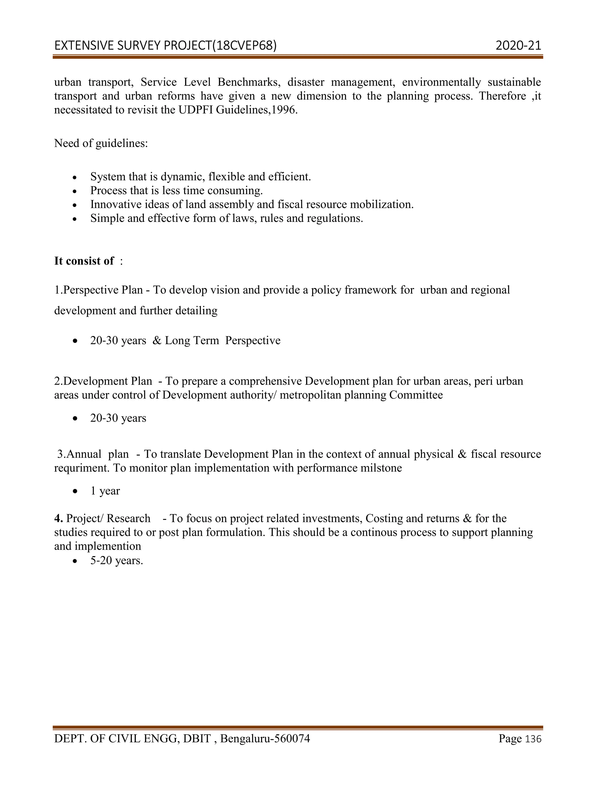 EXTENSIVE SURVEY PROJECT(18CVEP68) 2020-21
DEPT. OF CIVIL ENGG, DBIT , Bengaluru-560074 Page 136
urban transport, Service Level Benchmarks, disaster management, environmentally sustainable
transport and urban reforms have given a new dimension to the planning process. Therefore ,it
necessitated to revisit the UDPFI Guidelines,1996.
Need of guidelines:
 System that is dynamic, flexible and efficient.
 Process that is less time consuming.
 Innovative ideas of land assembly and fiscal resource mobilization.
 Simple and effective form of laws, rules and regulations.
It consist of :
1.Perspective Plan - To develop vision and provide a policy framework for urban and regional
development and further detailing
 20-30 years & Long Term Perspective
2.Development Plan - To prepare a comprehensive Development plan for urban areas, peri urban
areas under control of Development authority/ metropolitan planning Committee
 20-30 years
3.Annual plan - To translate Development Plan in the context of annual physical & fiscal resource
requriment. To monitor plan implementation with performance milstone
 1 year
4. Project/ Research - To focus on project related investments, Costing and returns & for the
studies required to or post plan formulation. This should be a continous process to support planning
and implemention
 5-20 years.
 