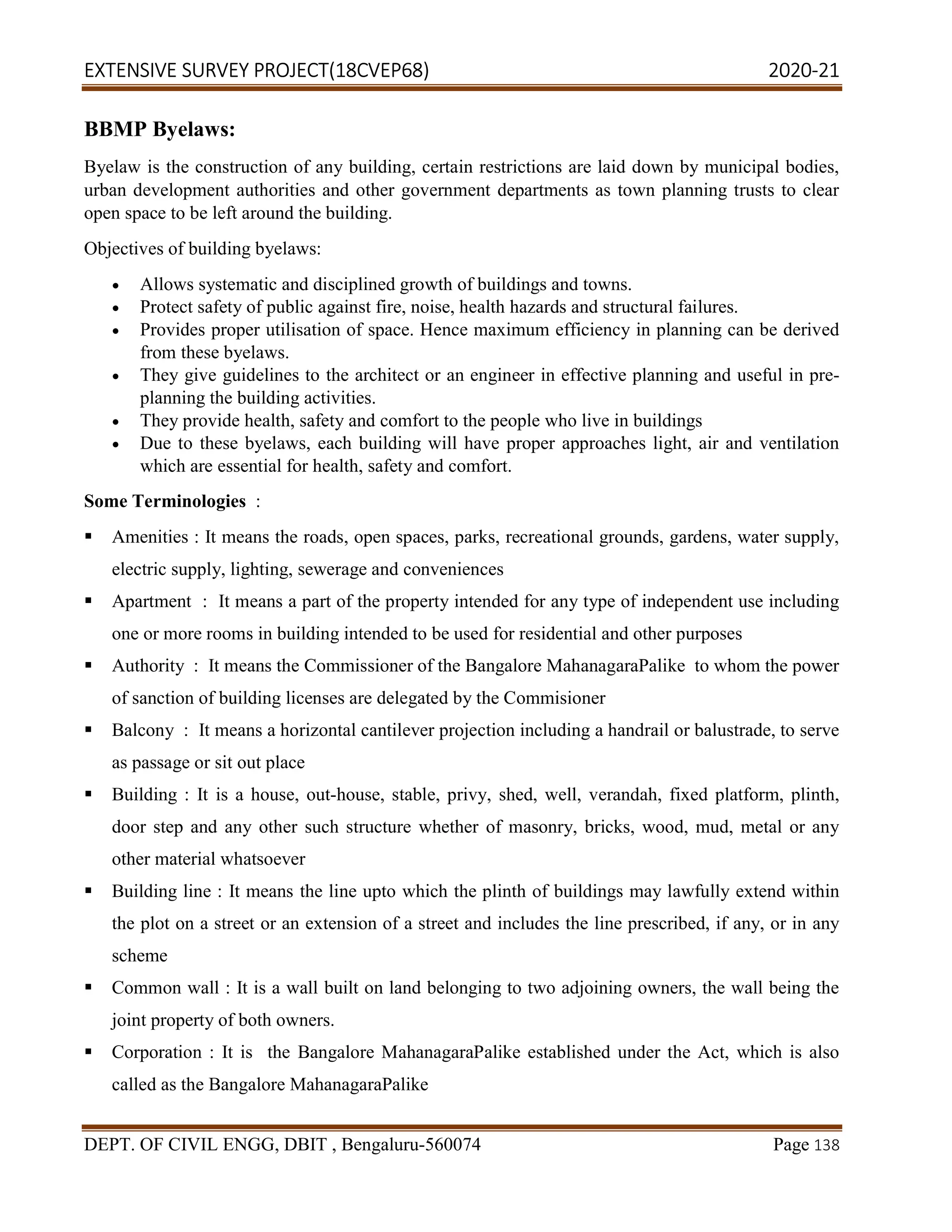 EXTENSIVE SURVEY PROJECT(18CVEP68) 2020-21
DEPT. OF CIVIL ENGG, DBIT , Bengaluru-560074 Page 138
BBMP Byelaws:
Byelaw is the construction of any building, certain restrictions are laid down by municipal bodies,
urban development authorities and other government departments as town planning trusts to clear
open space to be left around the building.
Objectives of building byelaws:
 Allows systematic and disciplined growth of buildings and towns.
 Protect safety of public against fire, noise, health hazards and structural failures.
 Provides proper utilisation of space. Hence maximum efficiency in planning can be derived
from these byelaws.
 They give guidelines to the architect or an engineer in effective planning and useful in pre-
planning the building activities.
 They provide health, safety and comfort to the people who live in buildings
 Due to these byelaws, each building will have proper approaches light, air and ventilation
which are essential for health, safety and comfort.
Some Terminologies :
 Amenities : It means the roads, open spaces, parks, recreational grounds, gardens, water supply,
electric supply, lighting, sewerage and conveniences
 Apartment : It means a part of the property intended for any type of independent use including
one or more rooms in building intended to be used for residential and other purposes
 Authority : It means the Commissioner of the Bangalore MahanagaraPalike to whom the power
of sanction of building licenses are delegated by the Commisioner
 Balcony : It means a horizontal cantilever projection including a handrail or balustrade, to serve
as passage or sit out place
 Building : It is a house, out-house, stable, privy, shed, well, verandah, fixed platform, plinth,
door step and any other such structure whether of masonry, bricks, wood, mud, metal or any
other material whatsoever
 Building line : It means the line upto which the plinth of buildings may lawfully extend within
the plot on a street or an extension of a street and includes the line prescribed, if any, or in any
scheme
 Common wall : It is a wall built on land belonging to two adjoining owners, the wall being the
joint property of both owners.
 Corporation : It is the Bangalore MahanagaraPalike established under the Act, which is also
called as the Bangalore MahanagaraPalike
 
