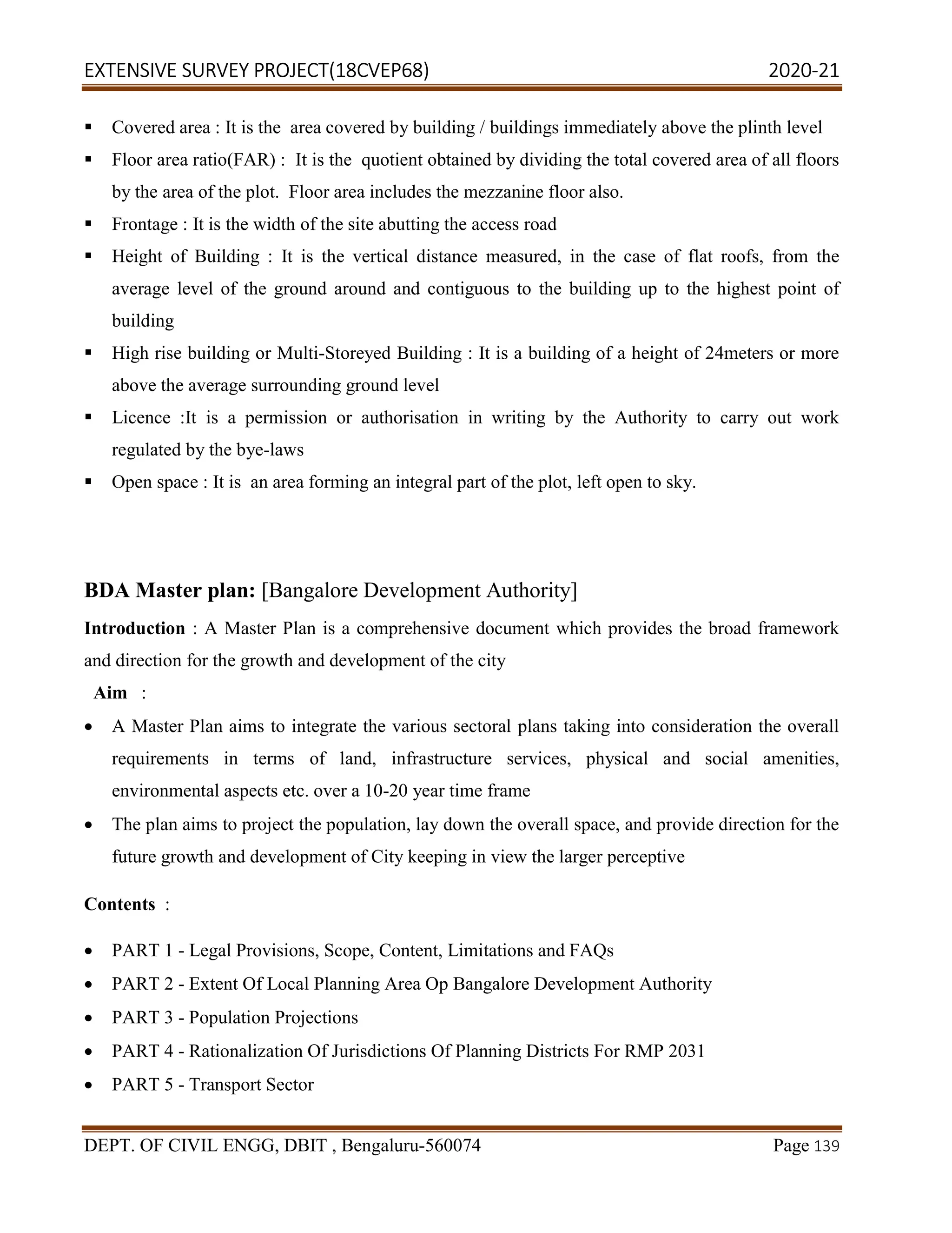 EXTENSIVE SURVEY PROJECT(18CVEP68) 2020-21
DEPT. OF CIVIL ENGG, DBIT , Bengaluru-560074 Page 139
 Covered area : It is the area covered by building / buildings immediately above the plinth level
 Floor area ratio(FAR) : It is the quotient obtained by dividing the total covered area of all floors
by the area of the plot. Floor area includes the mezzanine floor also.
 Frontage : It is the width of the site abutting the access road
 Height of Building : It is the vertical distance measured, in the case of flat roofs, from the
average level of the ground around and contiguous to the building up to the highest point of
building
 High rise building or Multi-Storeyed Building : It is a building of a height of 24meters or more
above the average surrounding ground level
 Licence :It is a permission or authorisation in writing by the Authority to carry out work
regulated by the bye-laws
 Open space : It is an area forming an integral part of the plot, left open to sky.
BDA Master plan: [Bangalore Development Authority]
Introduction : A Master Plan is a comprehensive document which provides the broad framework
and direction for the growth and development of the city
Aim :
 A Master Plan aims to integrate the various sectoral plans taking into consideration the overall
requirements in terms of land, infrastructure services, physical and social amenities,
environmental aspects etc. over a 10-20 year time frame
 The plan aims to project the population, lay down the overall space, and provide direction for the
future growth and development of City keeping in view the larger perceptive
Contents :
 PART 1 - Legal Provisions, Scope, Content, Limitations and FAQs
 PART 2 - Extent Of Local Planning Area Op Bangalore Development Authority
 PART 3 - Population Projections
 PART 4 - Rationalization Of Jurisdictions Of Planning Districts For RMP 2031
 PART 5 - Transport Sector
 