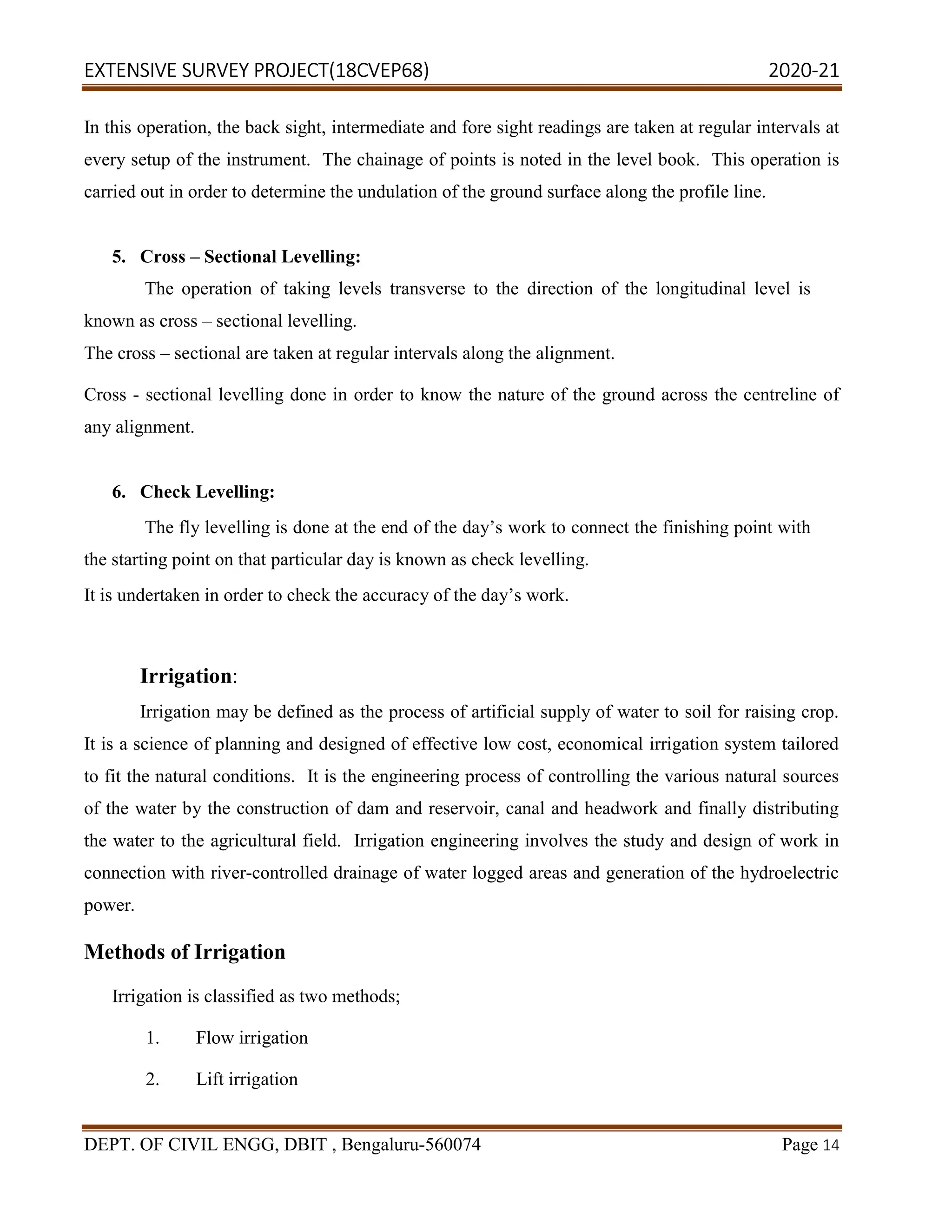 EXTENSIVE SURVEY PROJECT(18CVEP68) 2020-21
DEPT. OF CIVIL ENGG, DBIT , Bengaluru-560074 Page 14
In this operation, the back sight, intermediate and fore sight readings are taken at regular intervals at
every setup of the instrument. The chainage of points is noted in the level book. This operation is
carried out in order to determine the undulation of the ground surface along the profile line.
5. Cross – Sectional Levelling:
The operation of taking levels transverse to the direction of the longitudinal level is
known as cross – sectional levelling.
The cross – sectional are taken at regular intervals along the alignment.
Cross - sectional levelling done in order to know the nature of the ground across the centreline of
any alignment.
6. Check Levelling:
The fly levelling is done at the end of the day’s work to connect the finishing point with
the starting point on that particular day is known as check levelling.
It is undertaken in order to check the accuracy of the day’s work.
Irrigation:
Irrigation may be defined as the process of artificial supply of water to soil for raising crop.
It is a science of planning and designed of effective low cost, economical irrigation system tailored
to fit the natural conditions. It is the engineering process of controlling the various natural sources
of the water by the construction of dam and reservoir, canal and headwork and finally distributing
the water to the agricultural field. Irrigation engineering involves the study and design of work in
connection with river-controlled drainage of water logged areas and generation of the hydroelectric
power.
Methods of Irrigation
Irrigation is classified as two methods;
1. Flow irrigation
2. Lift irrigation
 
