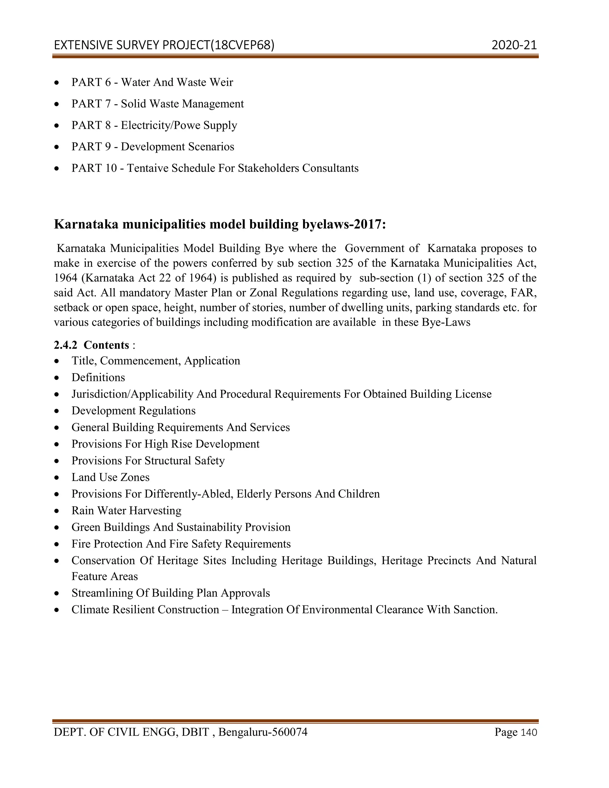 EXTENSIVE SURVEY PROJECT(18CVEP68) 2020-21
DEPT. OF CIVIL ENGG, DBIT , Bengaluru-560074 Page 140
 PART 6 - Water And Waste Weir
 PART 7 - Solid Waste Management
 PART 8 - Electricity/Powe Supply
 PART 9 - Development Scenarios
 PART 10 - Tentaive Schedule For Stakeholders Consultants
Karnataka municipalities model building byelaws-2017:
Karnataka Municipalities Model Building Bye where the Government of Karnataka proposes to
make in exercise of the powers conferred by sub section 325 of the Karnataka Municipalities Act,
1964 (Karnataka Act 22 of 1964) is published as required by sub-section (1) of section 325 of the
said Act. All mandatory Master Plan or Zonal Regulations regarding use, land use, coverage, FAR,
setback or open space, height, number of stories, number of dwelling units, parking standards etc. for
various categories of buildings including modification are available in these Bye-Laws
2.4.2 Contents :
 Title, Commencement, Application
 Definitions
 Jurisdiction/Applicability And Procedural Requirements For Obtained Building License
 Development Regulations
 General Building Requirements And Services
 Provisions For High Rise Development
 Provisions For Structural Safety
 Land Use Zones
 Provisions For Differently-Abled, Elderly Persons And Children
 Rain Water Harvesting
 Green Buildings And Sustainability Provision
 Fire Protection And Fire Safety Requirements
 Conservation Of Heritage Sites Including Heritage Buildings, Heritage Precincts And Natural
Feature Areas
 Streamlining Of Building Plan Approvals
 Climate Resilient Construction – Integration Of Environmental Clearance With Sanction.
 