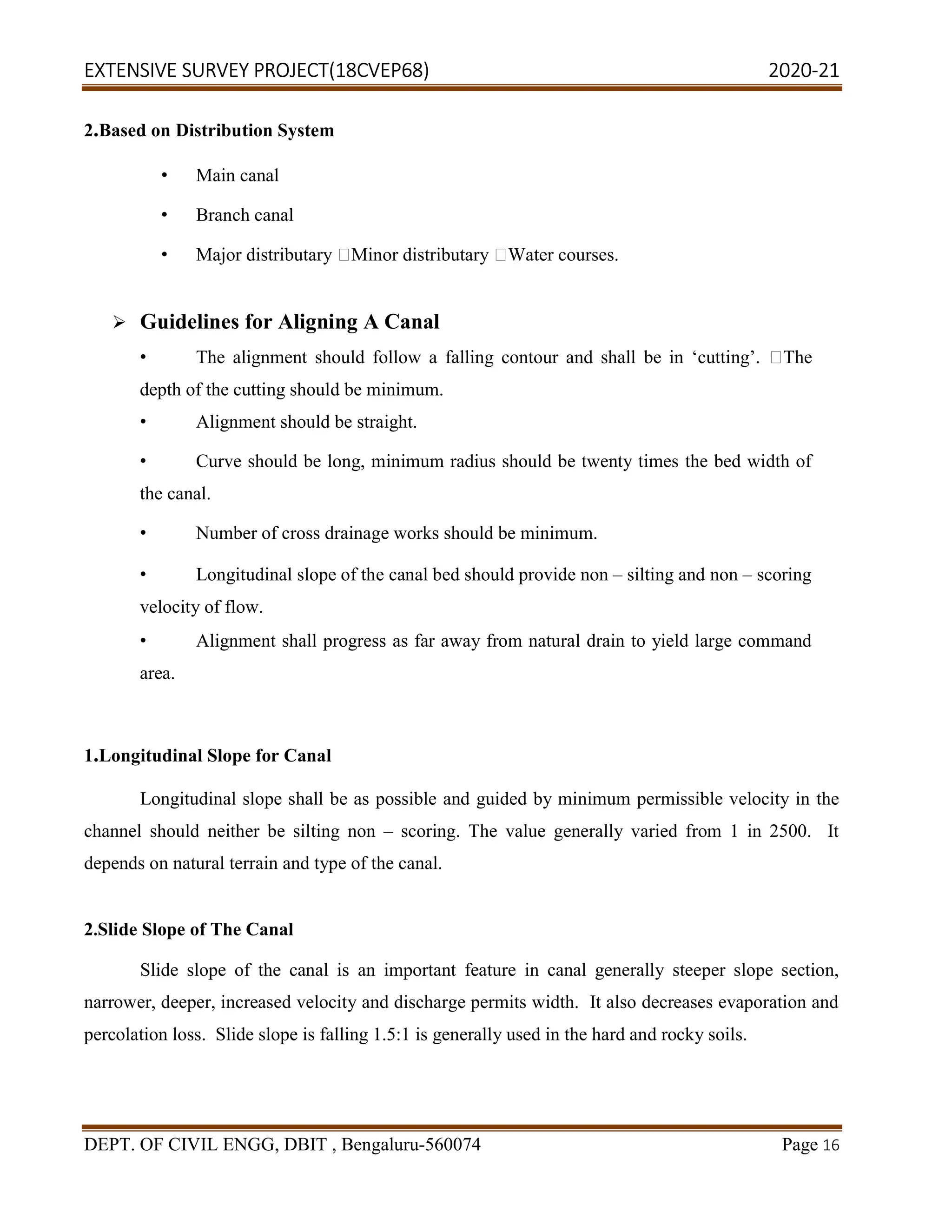 EXTENSIVE SURVEY PROJECT(18CVEP68) 2020-21
DEPT. OF CIVIL ENGG, DBIT , Bengaluru-560074 Page 16
2.Based on Distribution System
• Main canal
• Branch canal
• Major distributary Minor distributary Water courses.
 Guidelines for Aligning A Canal
• The alignment should follow a falling contour and shall be in ‘cutting’. The
depth of the cutting should be minimum.
• Alignment should be straight.
• Curve should be long, minimum radius should be twenty times the bed width of
the canal.
• Number of cross drainage works should be minimum.
• Longitudinal slope of the canal bed should provide non – silting and non – scoring
velocity of flow.
• Alignment shall progress as far away from natural drain to yield large command
area.
1.Longitudinal Slope for Canal
Longitudinal slope shall be as possible and guided by minimum permissible velocity in the
channel should neither be silting non – scoring. The value generally varied from 1 in 2500. It
depends on natural terrain and type of the canal.
2.Slide Slope of The Canal
Slide slope of the canal is an important feature in canal generally steeper slope section,
narrower, deeper, increased velocity and discharge permits width. It also decreases evaporation and
percolation loss. Slide slope is falling 1.5:1 is generally used in the hard and rocky soils.
 