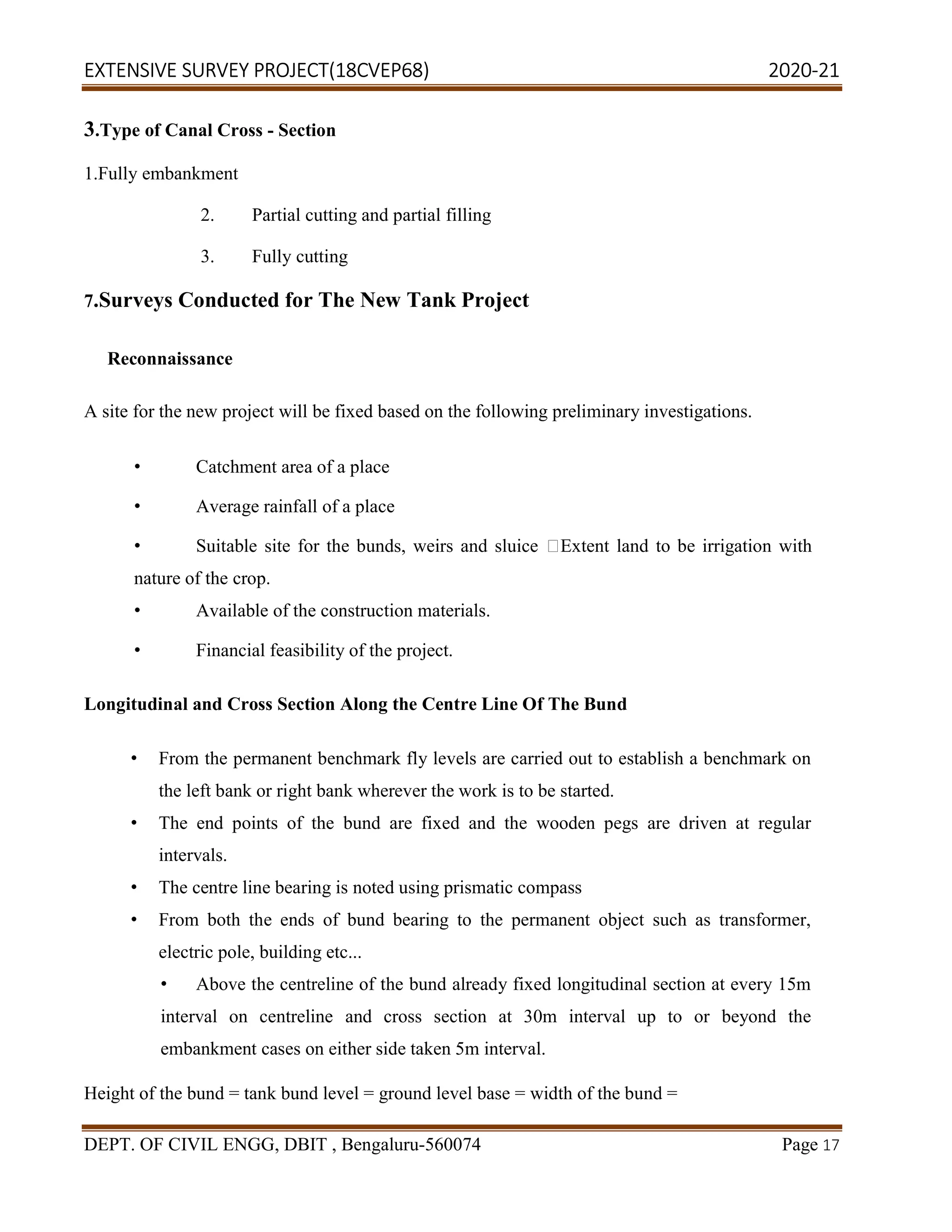 EXTENSIVE SURVEY PROJECT(18CVEP68) 2020-21
DEPT. OF CIVIL ENGG, DBIT , Bengaluru-560074 Page 17
3.Type of Canal Cross - Section
1.Fully embankment
2. Partial cutting and partial filling
3. Fully cutting
7.Surveys Conducted for The New Tank Project
Reconnaissance
A site for the new project will be fixed based on the following preliminary investigations.
• Catchment area of a place
• Average rainfall of a place
• Suitable site for the bunds, weirs and sluice Extent land to be irrigation with
nature of the crop.
• Available of the construction materials.
• Financial feasibility of the project.
Longitudinal and Cross Section Along the Centre Line Of The Bund
• From the permanent benchmark fly levels are carried out to establish a benchmark on
the left bank or right bank wherever the work is to be started.
• The end points of the bund are fixed and the wooden pegs are driven at regular
intervals.
• The centre line bearing is noted using prismatic compass
• From both the ends of bund bearing to the permanent object such as transformer,
electric pole, building etc...
• Above the centreline of the bund already fixed longitudinal section at every 15m
interval on centreline and cross section at 30m interval up to or beyond the
embankment cases on either side taken 5m interval.
Height of the bund = tank bund level = ground level base = width of the bund =
 