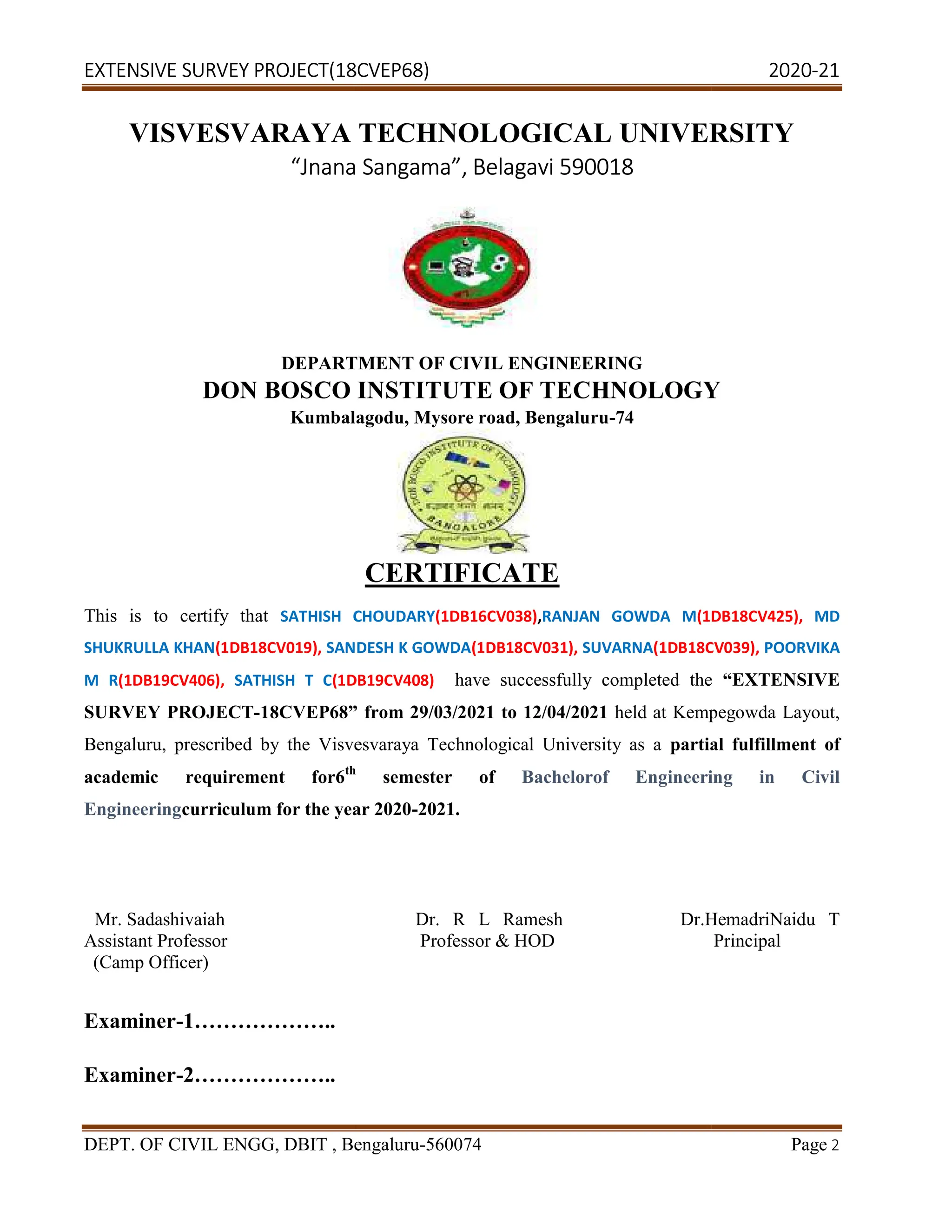 EXTENSIVE SURVEY PROJECT(18CVEP68) 2020
DEPT. OF CIVIL ENGG, DBIT , Bengaluru
VISVESVARAYA TECHNOL
“Jnana Sangama
DEPARTMENT OF CIVIL ENGINEERING
DON BOSCO INSTITUTE OF TECHNOLOGY
Kumbalagodu, Mysore road, Bengaluru
This is to certify that SATHISH CHOUDARY
SHUKRULLA KHAN(1DB18CV019), SANDESH K GOWDA
M R(1DB19CV406), SATHISH T C(1DB19CV408)
SURVEY PROJECT-18CVEP68”
Bengaluru, prescribed by the Visvesvaraya Technological University as a
academic requirement for6th
Engineeringcurriculum for the year 2020
Mr. Sadashivaiah
Assistant Professor
(Camp Officer)
Examiner-1………………..
Examiner-2………………..
(18CVEP68) 2020
CIVIL ENGG, DBIT , Bengaluru-560074
VISVESVARAYA TECHNOLOGICAL UNIVERSITY
Jnana Sangama”, Belagavi 590018
DEPARTMENT OF CIVIL ENGINEERING
DON BOSCO INSTITUTE OF TECHNOLOGY
Kumbalagodu, Mysore road, Bengaluru-74
CERTIFICATE
SATHISH CHOUDARY(1DB16CV038),RANJAN GOWDA M(1DB18CV425),
SANDESH K GOWDA(1DB18CV031), SUVARNA(1DB18CV039),
(1DB19CV408) have successfully completed the
18CVEP68” from 29/03/2021 to 12/04/2021 held at Kempegowda Layout,
Bengaluru, prescribed by the Visvesvaraya Technological University as a partial fulfillment
th
semester of Bachelorof Engineering in Civil
curriculum for the year 2020-2021.
Dr. R L Ramesh Dr.Hemadri
Professor & HOD
(18CVEP68) 2020-21
Page 2
OGICAL UNIVERSITY
DON BOSCO INSTITUTE OF TECHNOLOGY
(1DB18CV425), MD
(1DB18CV039), POORVIKA
have successfully completed the “EXTENSIVE
held at Kempegowda Layout,
partial fulfillment of
Bachelorof Engineering in Civil
Dr.HemadriNaidu T
Principal
 
