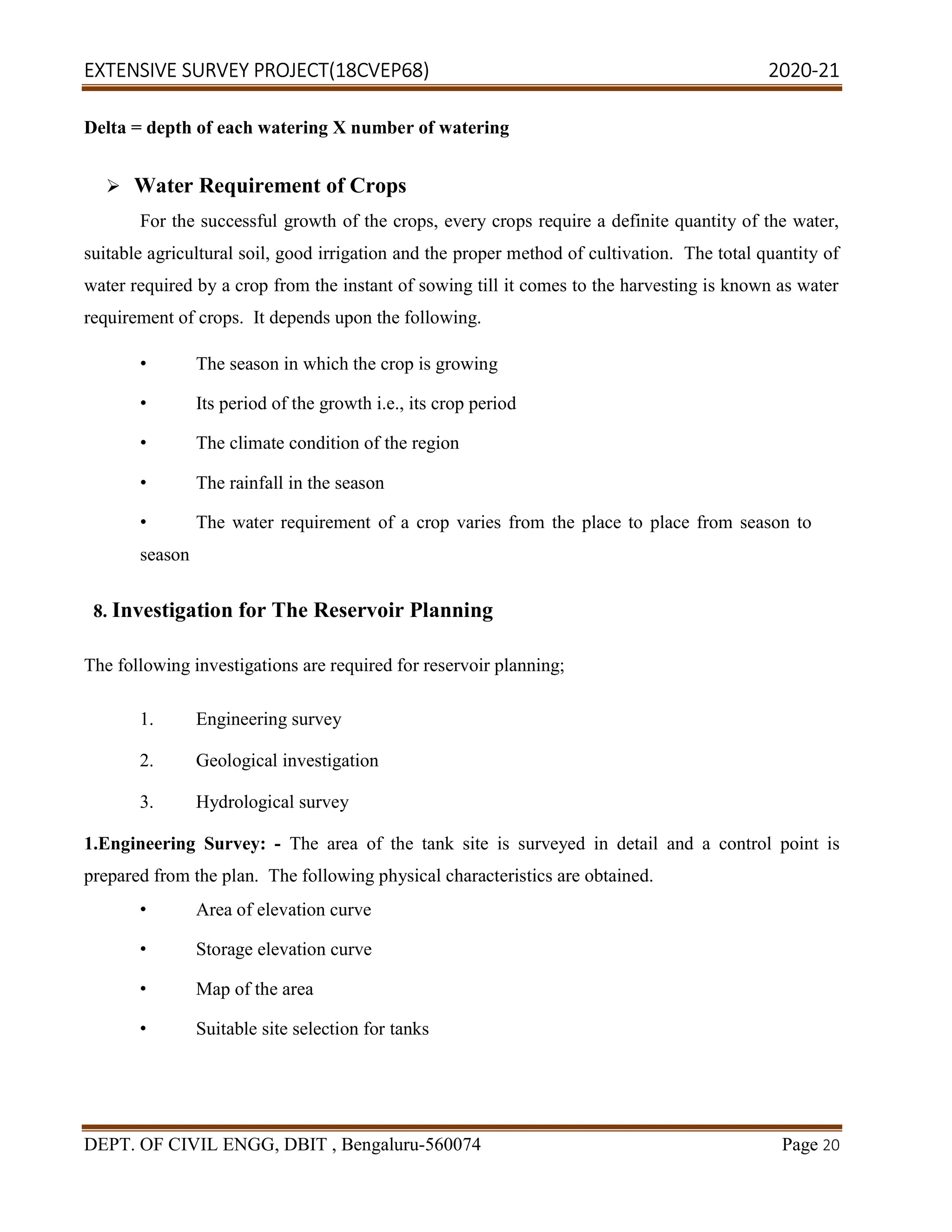 EXTENSIVE SURVEY PROJECT(18CVEP68) 2020-21
DEPT. OF CIVIL ENGG, DBIT , Bengaluru-560074 Page 20
Delta = depth of each watering X number of watering
 Water Requirement of Crops
For the successful growth of the crops, every crops require a definite quantity of the water,
suitable agricultural soil, good irrigation and the proper method of cultivation. The total quantity of
water required by a crop from the instant of sowing till it comes to the harvesting is known as water
requirement of crops. It depends upon the following.
• The season in which the crop is growing
• Its period of the growth i.e., its crop period
• The climate condition of the region
• The rainfall in the season
• The water requirement of a crop varies from the place to place from season to
season
8. Investigation for The Reservoir Planning
The following investigations are required for reservoir planning;
1. Engineering survey
2. Geological investigation
3. Hydrological survey
1.Engineering Survey: - The area of the tank site is surveyed in detail and a control point is
prepared from the plan. The following physical characteristics are obtained.
• Area of elevation curve
• Storage elevation curve
• Map of the area
• Suitable site selection for tanks
 