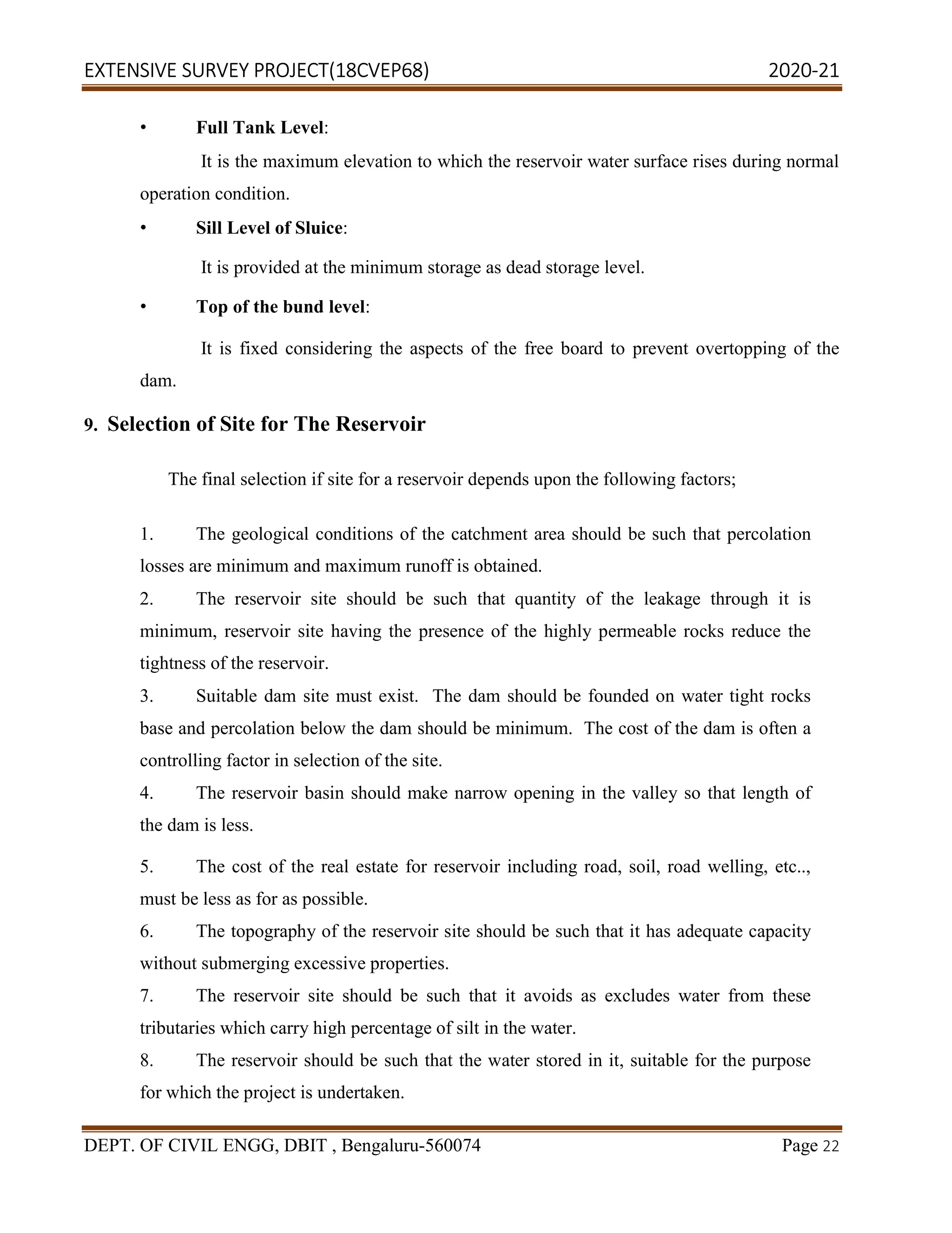 EXTENSIVE SURVEY PROJECT(18CVEP68) 2020-21
DEPT. OF CIVIL ENGG, DBIT , Bengaluru-560074 Page 22
• Full Tank Level:
It is the maximum elevation to which the reservoir water surface rises during normal
operation condition.
• Sill Level of Sluice:
It is provided at the minimum storage as dead storage level.
• Top of the bund level:
It is fixed considering the aspects of the free board to prevent overtopping of the
dam.
9. Selection of Site for The Reservoir
The final selection if site for a reservoir depends upon the following factors;
1. The geological conditions of the catchment area should be such that percolation
losses are minimum and maximum runoff is obtained.
2. The reservoir site should be such that quantity of the leakage through it is
minimum, reservoir site having the presence of the highly permeable rocks reduce the
tightness of the reservoir.
3. Suitable dam site must exist. The dam should be founded on water tight rocks
base and percolation below the dam should be minimum. The cost of the dam is often a
controlling factor in selection of the site.
4. The reservoir basin should make narrow opening in the valley so that length of
the dam is less.
5. The cost of the real estate for reservoir including road, soil, road welling, etc..,
must be less as for as possible.
6. The topography of the reservoir site should be such that it has adequate capacity
without submerging excessive properties.
7. The reservoir site should be such that it avoids as excludes water from these
tributaries which carry high percentage of silt in the water.
8. The reservoir should be such that the water stored in it, suitable for the purpose
for which the project is undertaken.
 